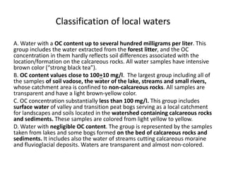Classification of local waters
A. Water with a OC content up to several hundred milligrams per liter. This
group includes the water extracted from the forest litter, and the OC
concentration in them hardly reflects soil differences associated with the
location/formation on the calcareous rocks. All water samples have intensive
brown color (“strong black tea”).
B. OC content values close to 100+10 mg/l. The largest group including all of
the samples of soil vadose, the water of the lake, streams and small rivers,
whose catchment area is confined to non-calcareous rocks. All samples are
transparent and have a light brown-yellow color.
C. OC concentration substantially less than 100 mg/l. This group includes
surface water of valley and transition peat bogs serving as a local catchment
for landscapes and soils located in the watershed containing calcareous rocks
and sediments. These samples are colored from light yellow to yellow.
D. Water with negligible OC content. The group is represented by the samples
taken from lakes and some bogs formed on the bed of calcareous rocks and
sediments. It includes also the water of streams cutting calcareous moraine
and fluvioglacial deposits. Waters are transparent and almost non-colored.
 