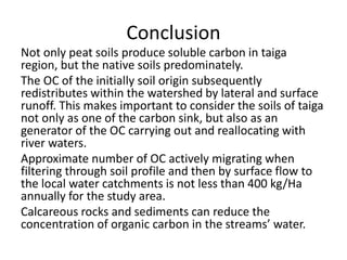 Conclusion
Not only peat soils produce soluble carbon in taiga
region, but the native soils predominately.
The OC of the initially soil origin subsequently
redistributes within the watershed by lateral and surface
runoff. This makes important to consider the soils of taiga
not only as one of the carbon sink, but also as an
generator of the OC carrying out and reallocating with
river waters.
Approximate number of OC actively migrating when
filtering through soil profile and then by surface flow to
the local water catchments is not less than 400 kg/Ha
annually for the study area.
Calcareous rocks and sediments can reduce the
concentration of organic carbon in the streams’ water.
 