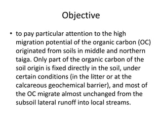 Objective
• to pay particular attention to the high
migration potential of the organic carbon (OC)
originated from soils in middle and northern
taiga. Only part of the organic carbon of the
soil origin is fixed directly in the soil, under
certain conditions (in the litter or at the
calcareous geochemical barrier), and most of
the OC migrate almost unchanged from the
subsoil lateral runoff into local streams.
 