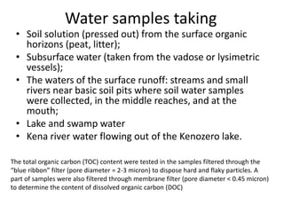 • Soil solution (pressed out) from the surface organic
horizons (peat, litter);
• Subsurface water (taken from the vadose or lysimetric
vessels);
• The waters of the surface runoff: streams and small
rivers near basic soil pits where soil water samples
were collected, in the middle reaches, and at the
mouth;
• Lake and swamp water
• Kena river water flowing out of the Kenozero lake.
Water samples taking
The total organic carbon (TOC) content were tested in the samples filtered through the
“blue ribbon” filter (pore diameter = 2-3 micron) to dispose hard and flaky particles. A
part of samples were also filtered through membrane filter (pore diameter < 0.45 micron)
to determine the content of dissolved organic carbon (DOC)
 