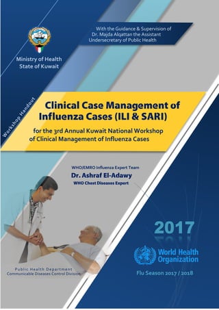 Flu Season 2017 / 2018
Ministry of Health
State of Kuwait
WHO/EMRO Influenza Expert Team
Dr. Ashraf El-Adawy
WHO Chest Diseases Expert
Clinical Case Management of
Influenza Cases (ILI & SARI)
for the 3rd Annual Kuwait National Workshop
of Clinical Management of Influenza Cases
With the Guidance & Supervision of
Dr. Majda Alqattan the Assistant
Undersecretary of Public Health
Public Health Depar tment
Communicable Diseases Control Division
 
