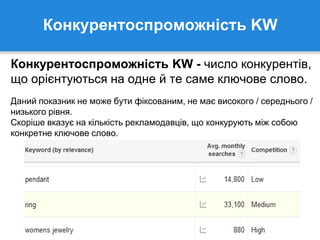 Конкурентоспроможність KW
Конкурентоспроможність KW - число конкурентів,
що орієнтуються на одне й те саме ключове слово.
Даний показник не може бути фіксованим, не має високого / середнього /
низького рівня.
Скоріше вказує на кількість рекламодавців, що конкурують між собою
конкретне ключове слово.
 