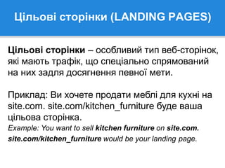 Цільові сторінки (LANDING PAGES)
Цільові сторінки – особливий тип веб-сторінок,
які мають трафік, що спеціально спрямований
на них задля досягнення певної мети.
Приклад: Ви хочете продати меблі для кухні на
site.com. site.com/kitchen_furniture буде ваша
цільова сторінка.
Example: You want to sell kitchen furniture on site.com.
site.com/kitchen_furniture would be your landing page.
 