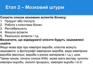 Етап 2 – Мозковий штурм
Скласти список основних аспектів бізнесу:
1. Продукт або послуга
2. Робота з клієнтами бізнес
3. Рентабельність
4. Фокусні аспекти
5. Реальнісні аспекти і т.д.
Визначити, що відвідувачі/ клієнти будуть зацікавлені
знайти
Якщо мова йде про ювелірні вироби, клієнтів можуть
зацікавити: и фотографії ювелірних виробів, види ювелірних
виробів (весільні, вироби з різних матеріалів і т.д.), ціни.
Таким чином, почати список KWs може мати вигляд: купити
ювелірні вироби, золоті прикраси, ювелірні вироби і т.д.
 