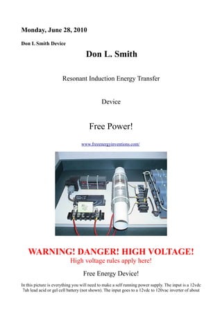 Monday, June 28, 2010
Don L Smith Device

Don L. Smith
Resonant Induction Energy Transfer
Device

Free Power!
www.freeenergyinventions.com/

WARNING! DANGER! HIGH VOLTAGE!
High voltage rules apply here!
Free Energy Device!
In this picture is everything you will need to make a self running power supply. The input is a 12vdc
7ah lead acid or gel cell battery (not shown). The input goes to a 12vdc to 120vac inverter of about

 