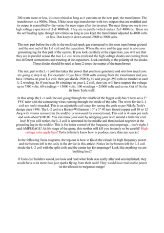 200 watts more or less, it is not critical as long as it can turn on the next part, the transformer. The
transformer is a 9000v, 30ma, 35khz neon sign transformer with two outputs that are rectified and
its output is controlled by the variac for neon signs after the inverter. The next thing you see is two
high voltage capacitors of .1uF 4000vdc. They are in parallel which makes .2uF 4000vdc. These are
the self healing type, though not critical as long as you keep the transformer adjusted to 4000 volts
or less. Don keeps it down around 2000 to 3000 volts.
The next part before the coils is the enclosed spark gap connected to the neon transformer ground
and the one end of the L-1 coil and the capacitors. Where the wire and the gap meet is also your
grounding lug for this part of the system. If you look carefully at the capacitors, you will see that
they are in parallel across the two L-1 coil wires (red) and the high voltage diodes are coming from
two different connections and meeting at the capacitors. Look carefully at the polarity of the diodes.
These diodes should be rated at least 2 times the output of the transformer.
The next part is the L-1 coil that takes the power that you have generated and sets how much you
are going to step it up. For example: If you have 2500 volts coming from the transformer and you
have 10 turns on your L-1 coil, then you divide 2500 by 10 and you get 250 volts to transfer to each
L-2 winding. So if you have 30 windings on your L-2 coil, then you will have stepped the voltage
up to 7500 volts. 60 windings = 15000 volts. 100 windings = 25000 volts and so on. Get it? So far
its basic Tesla stuff.
In this setup, the L-1 coil (the one going through the middle of the bigger coil) has 5 turns on a 2"
PVC tube with the connecting wires running through the inside of the tube. The wires for the L-1
coil are multi-stranded. This is an adjustable coil setup for tuning the coils as per Nikola Tesla's
design circa 1896. The L-2 coil is a Barker-Williamson 10" x 3" 40 turn tinned copper coil 10 or 12
Awg with 4 turns removed in the middle (or unwound for connections). This coil is 4 turns per inch
and costs about $100.00. You can make your own by wrapping your wire around a form for a lot
less! If you will notice, the L-2 coil is separated in the middle and then hooked together at the
grounding lug in the middle. This is for better control of the frequency and amperage....that's right, I
said AMPERAGE! At this stage of the game, this mother will kill you instantly so be careful! High
voltage rules apply here! Tesla definitely knew how to produce more than just sparks!
In the following Tesla diagrams, the top one is how to finish the circuit for high frequency power
and the bottom left is the coils in the device in this article. Notice in the bottom left the L-1 coil
inside the L-2 coil with the split coils and the center tap for amperage? Look like anything we are
building here?
If Tesla coil builders would just look and read what Tesla was really after and accomplished, they
would have a lot more than just sparks flying from their coils! They would have real usable power
in the kilowatt to megawatt range!

 