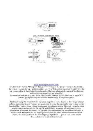 www.freeenergyinventions.com/
Ok, on with the picture. At this point the L-2 coil is connected in 3 places. The top +, the middle -,
the bottom +. Across the top + and the middle - is a .47 uF high voltage capacitor. You only need the
one because of the L-2 coil being hooked in series. The high voltage diodes are rectifying both top
and bottom positives giving you pulsed DC.
The capacitor bank (the gray ones on the right) are four 2000vdc 8uF oil filled caps in series NOT
parallel, giving this setup a continuous 8000 volts @ 20 amperes of power.
The trick to using this power from the capacitors output is to choke it down to the voltage for your
isolation transformer to use. This acts like a dam on a river and the pressure for your voltage is right
there just like a battery. Use a voltage divider rated for volts and amps at this point. Use an inverting
circuit after the voltage divider for true AC and 120 hertz frequency (60 up/60 down) to the
transformer. Remember, this mother can fry isolation transformers so be sure to have one rated at
least 30 amps. Ohms law and full amperage only comes into effect at the isolation transformer
circuit. The more you load it, the more amperage it produces.......just as Tesla said it would
do.........that's why it can fry transformers!

 
