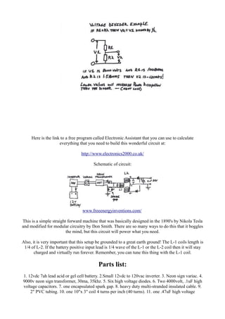 Here is the link to a free program called Electronic Assistant that you can use to calculate
everything that you need to build this wonderful circuit at:
http://www.electronics2000.co.uk/
Schematic of circuit:

www.freeenergyinventions.com/
This is a simple straight forward machine that was basically designed in the 1890's by Nikola Tesla
and modified for modular circuitry by Don Smith. There are so many ways to do this that it boggles
the mind, but this circuit will power what you need.
Also, it is very important that this setup be grounded to a great earth ground! The L-1 coils length is
1/4 of L-2. If the battery positive input lead is 1/4 wave of the L-1 or the L-2 coil then it will stay
charged and virtually run forever. Remember, you can tune this thing with the L-1 coil.

Parts list:
1. 12vdc 7ah lead acid or gel cell battery. 2.Small 12vdc to 120vac inverter. 3. Neon sign variac. 4.
9000v neon sign transformer, 30ma, 35khz. 5. Six high voltage diodes. 6. Two 4000volt, .1uF high
voltage capacitors. 7. one encapsulated spark gap. 8. heavy duty multi-stranded insulated cable. 9.
2" PVC tubing. 10. one 10"x 3" coil 4 turns per inch (40 turns). 11. one .47uF high voltage

 