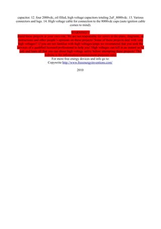 capacitor. 12. four 2000vdc, oil filled, high voltage capacitors totaling 2uF_8000vdc. 13. Various
connectors and lugs. 14. High voltage cable for connection to the 8000vdc caps (auto ignition cable
comes to mind).
WARNING!!!
Build these projects at your own risk! We are not responsible for errors in the plans, diagrams, or
instructions and other people’s opinions on these projects! Some of these projects deal with very
high voltages!! If you are not familiar with high voltages/amps we recommend that you seek the
services of a qualified licensed professional to help you! High voltages can kill in an instant so be
safe and learn all that you can about high voltage safety before attempting these projects! This
website is for information/entertainment purposes only.
For more free energy devices and info go to:
Copywrite http://www.freeenergyinventions.com/
2010

 