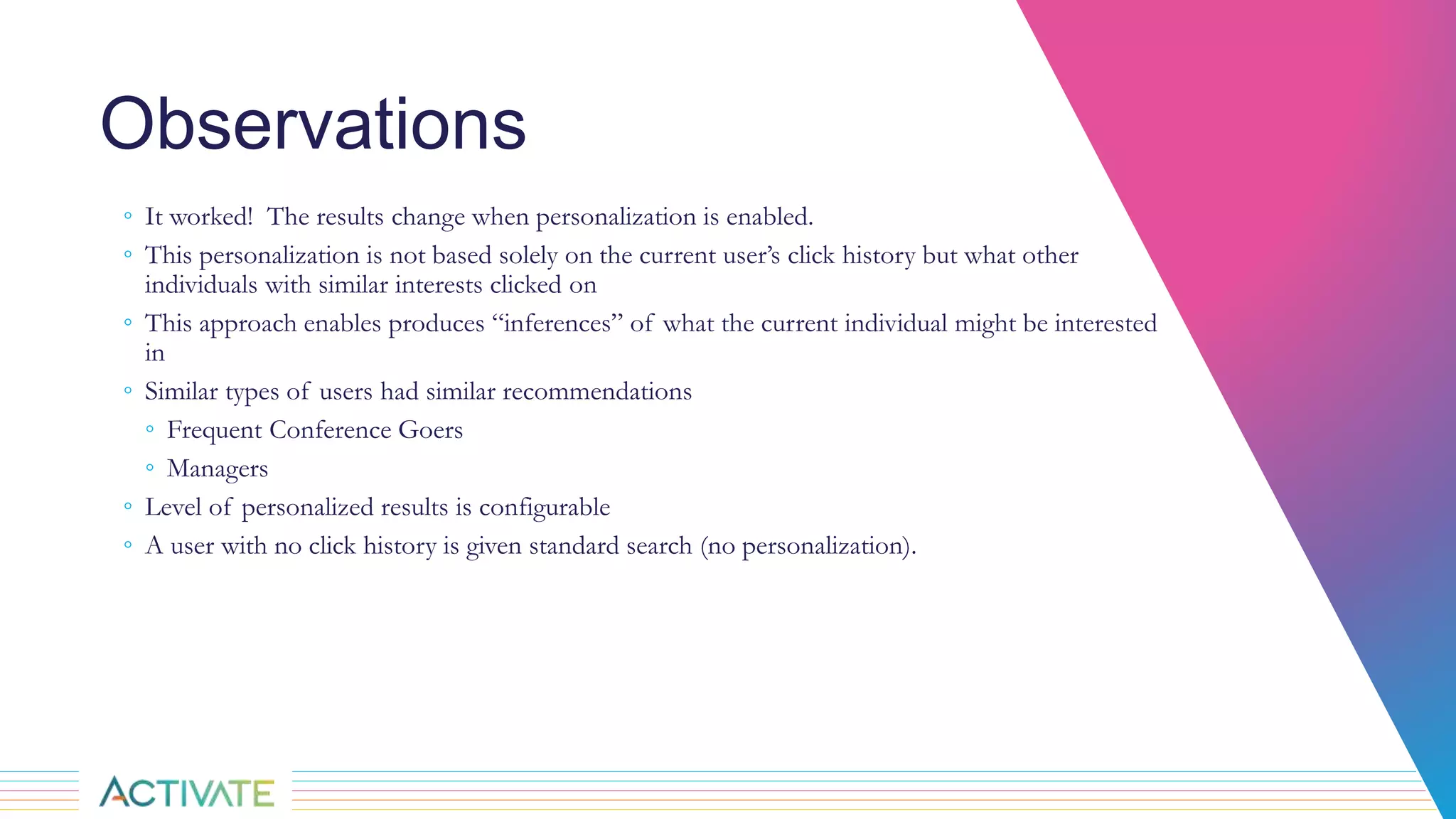 Observations
◦ It worked! The results change when personalization is enabled.
◦ This personalization is not based solely on the current user’s click history but what other
individuals with similar interests clicked on
◦ This approach enables produces “inferences” of what the current individual might be interested
in
◦ Similar types of users had similar recommendations
◦ Frequent Conference Goers
◦ Managers
◦ Level of personalized results is configurable
◦ A user with no click history is given standard search (no personalization).
 