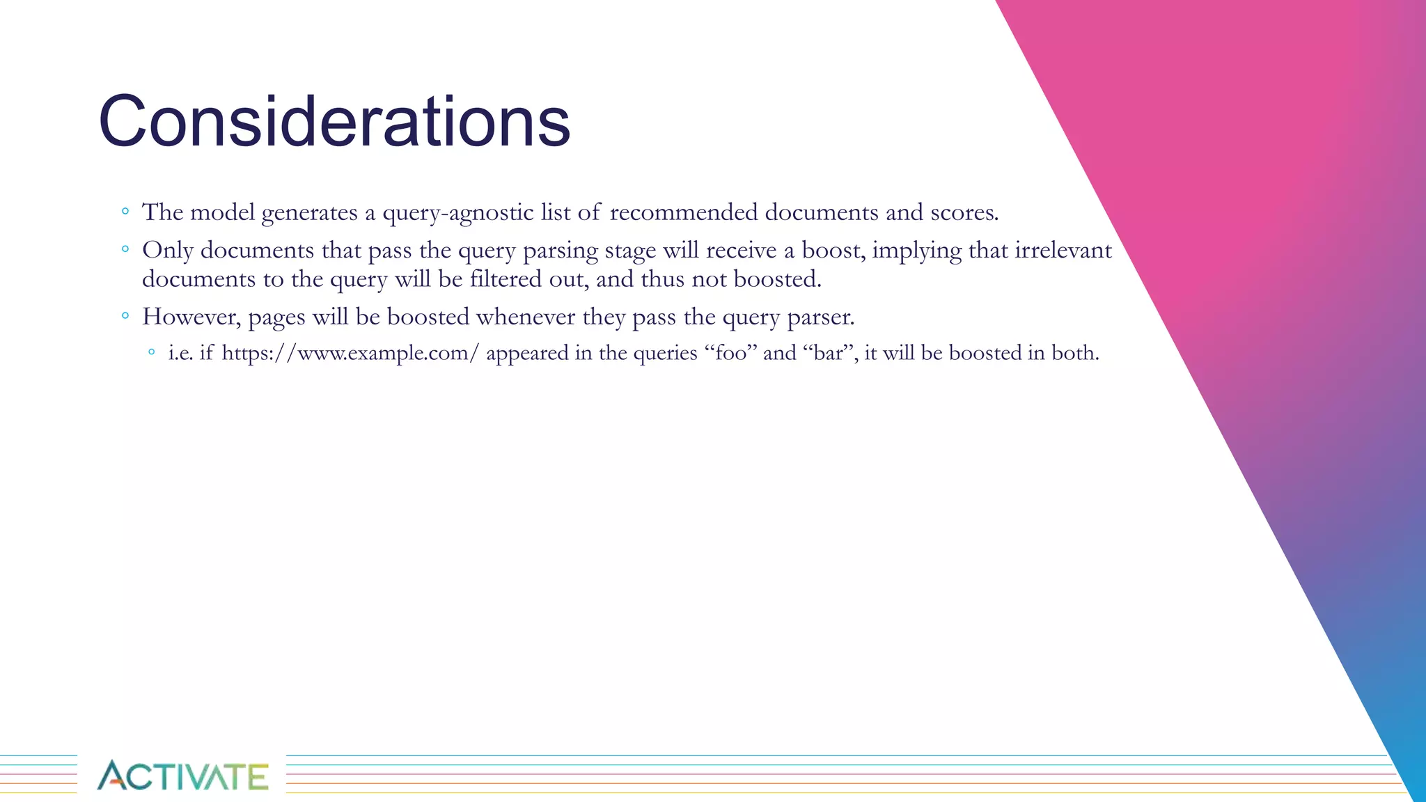 Considerations
◦ The model generates a query-agnostic list of recommended documents and scores.
◦ Only documents that pass the query parsing stage will receive a boost, implying that irrelevant
documents to the query will be filtered out, and thus not boosted.
◦ However, pages will be boosted whenever they pass the query parser.
◦ i.e. if https://www.example.com/ appeared in the queries “foo” and “bar”, it will be boosted in both.
 