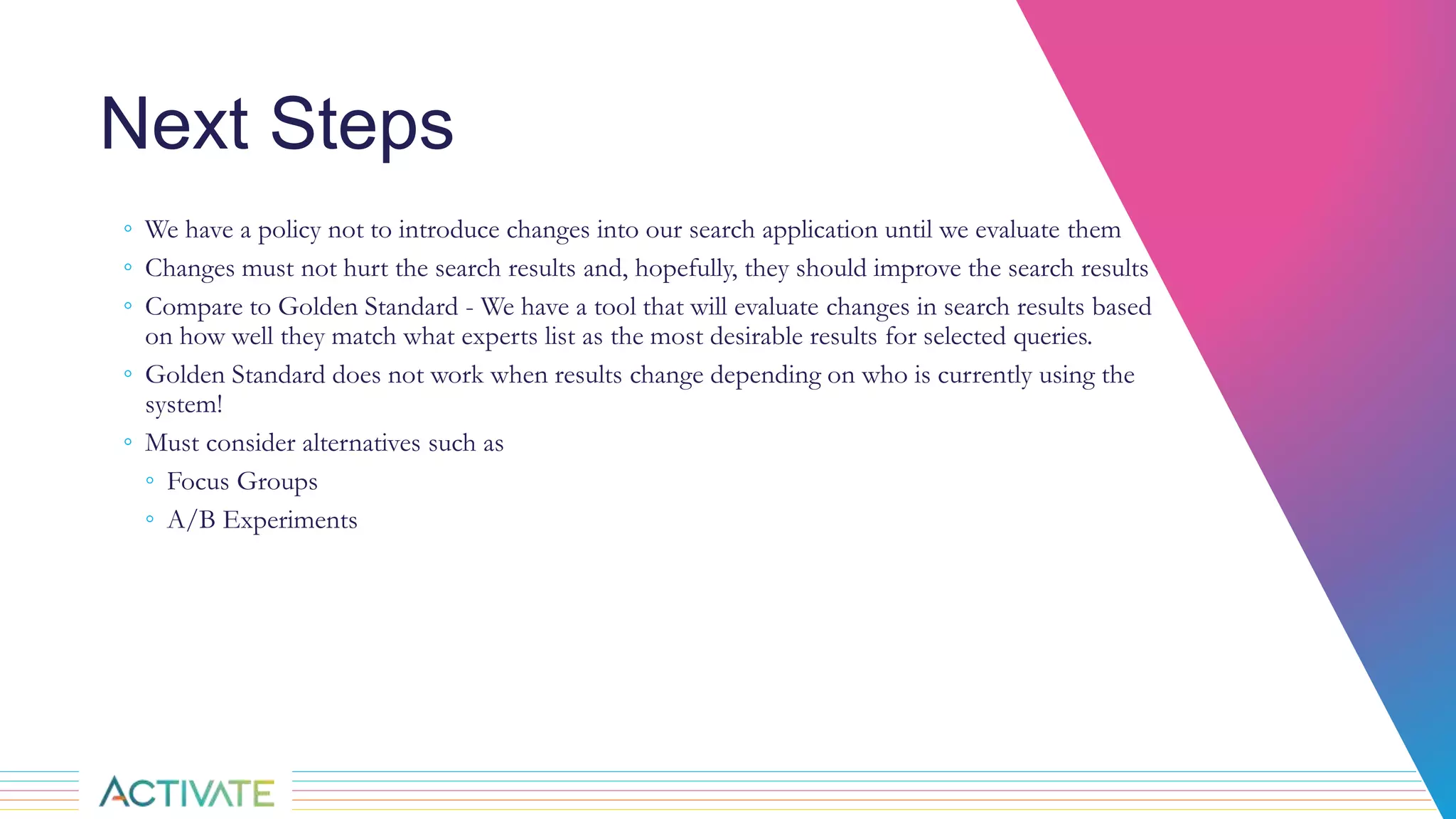 Next Steps
◦ We have a policy not to introduce changes into our search application until we evaluate them
◦ Changes must not hurt the search results and, hopefully, they should improve the search results
◦ Compare to Golden Standard - We have a tool that will evaluate changes in search results based
on how well they match what experts list as the most desirable results for selected queries.
◦ Golden Standard does not work when results change depending on who is currently using the
system!
◦ Must consider alternatives such as
◦ Focus Groups
◦ A/B Experiments
 