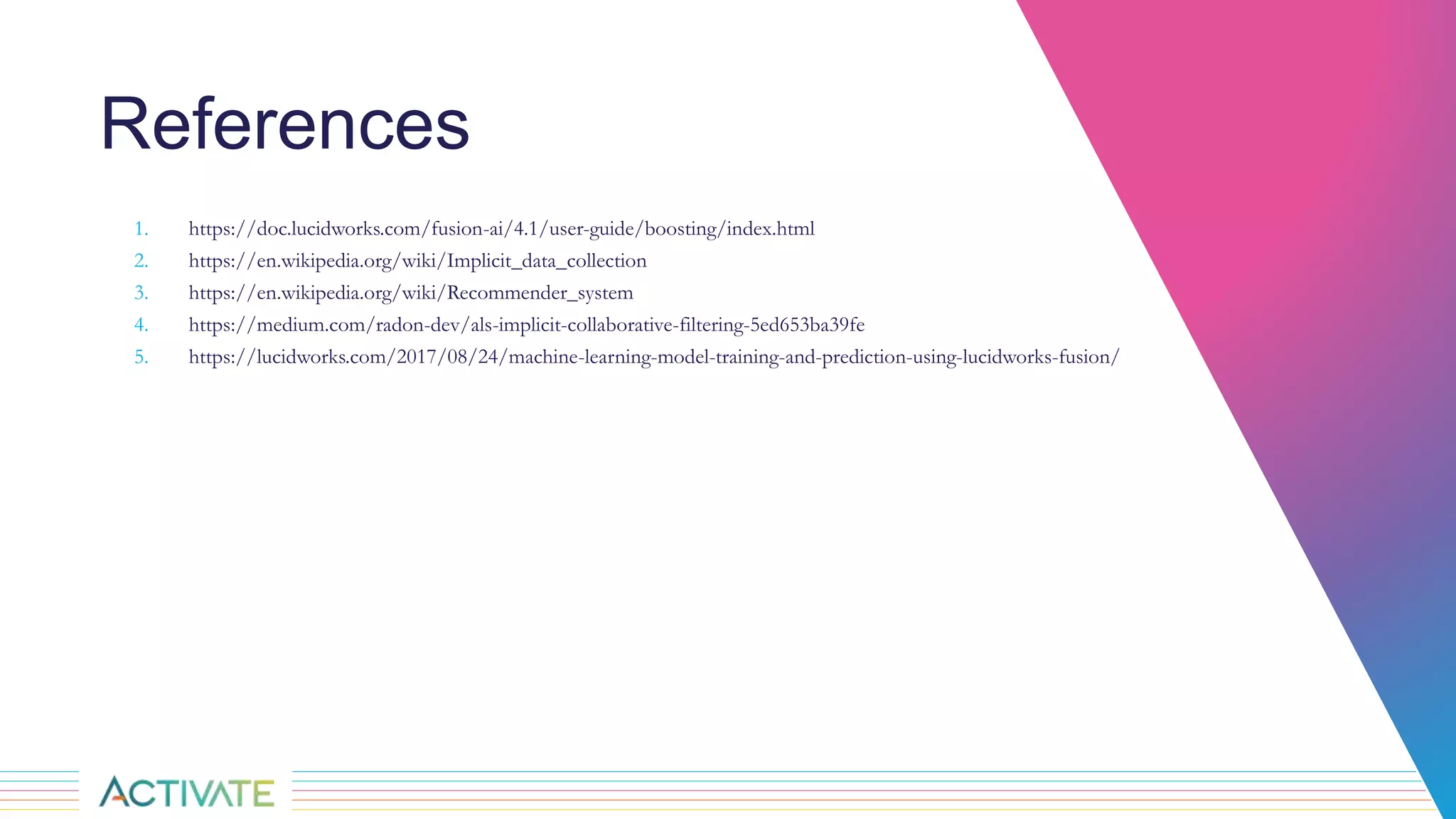 References
1. https://doc.lucidworks.com/fusion-ai/4.1/user-guide/boosting/index.html
2. https://en.wikipedia.org/wiki/Implicit_data_collection
3. https://en.wikipedia.org/wiki/Recommender_system
4. https://medium.com/radon-dev/als-implicit-collaborative-filtering-5ed653ba39fe
5. https://lucidworks.com/2017/08/24/machine-learning-model-training-and-prediction-using-lucidworks-fusion/
 