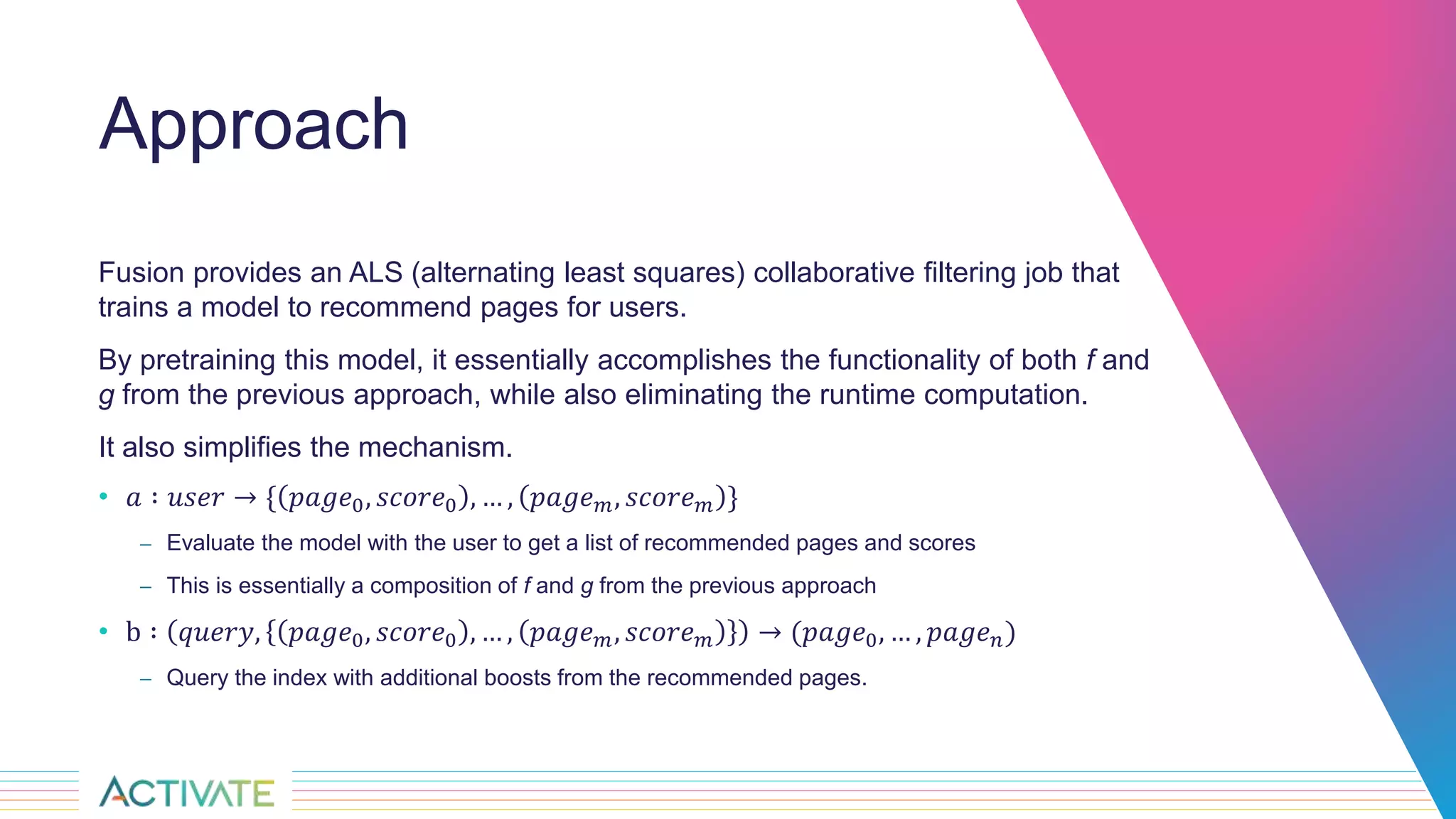 Approach
Fusion provides an ALS (alternating least squares) collaborative filtering job that
trains a model to recommend pages for users.
By pretraining this model, it essentially accomplishes the functionality of both f and
g from the previous approach, while also eliminating the runtime computation.
It also simplifies the mechanism.
• 𝑎 ∶ 𝑢𝑠𝑒𝑟 → { 𝑝𝑎𝑔𝑒0, 𝑠𝑐𝑜𝑟𝑒0 , … , 𝑝𝑎𝑔𝑒 𝑚, 𝑠𝑐𝑜𝑟𝑒 𝑚 }
– Evaluate the model with the user to get a list of recommended pages and scores
– This is essentially a composition of f and g from the previous approach
• b ∶ 𝑞𝑢𝑒𝑟𝑦, 𝑝𝑎𝑔𝑒0, 𝑠𝑐𝑜𝑟𝑒0 , … , 𝑝𝑎𝑔𝑒 𝑚, 𝑠𝑐𝑜𝑟𝑒 𝑚 → (𝑝𝑎𝑔𝑒0, … , 𝑝𝑎𝑔𝑒 𝑛)
– Query the index with additional boosts from the recommended pages.
 
