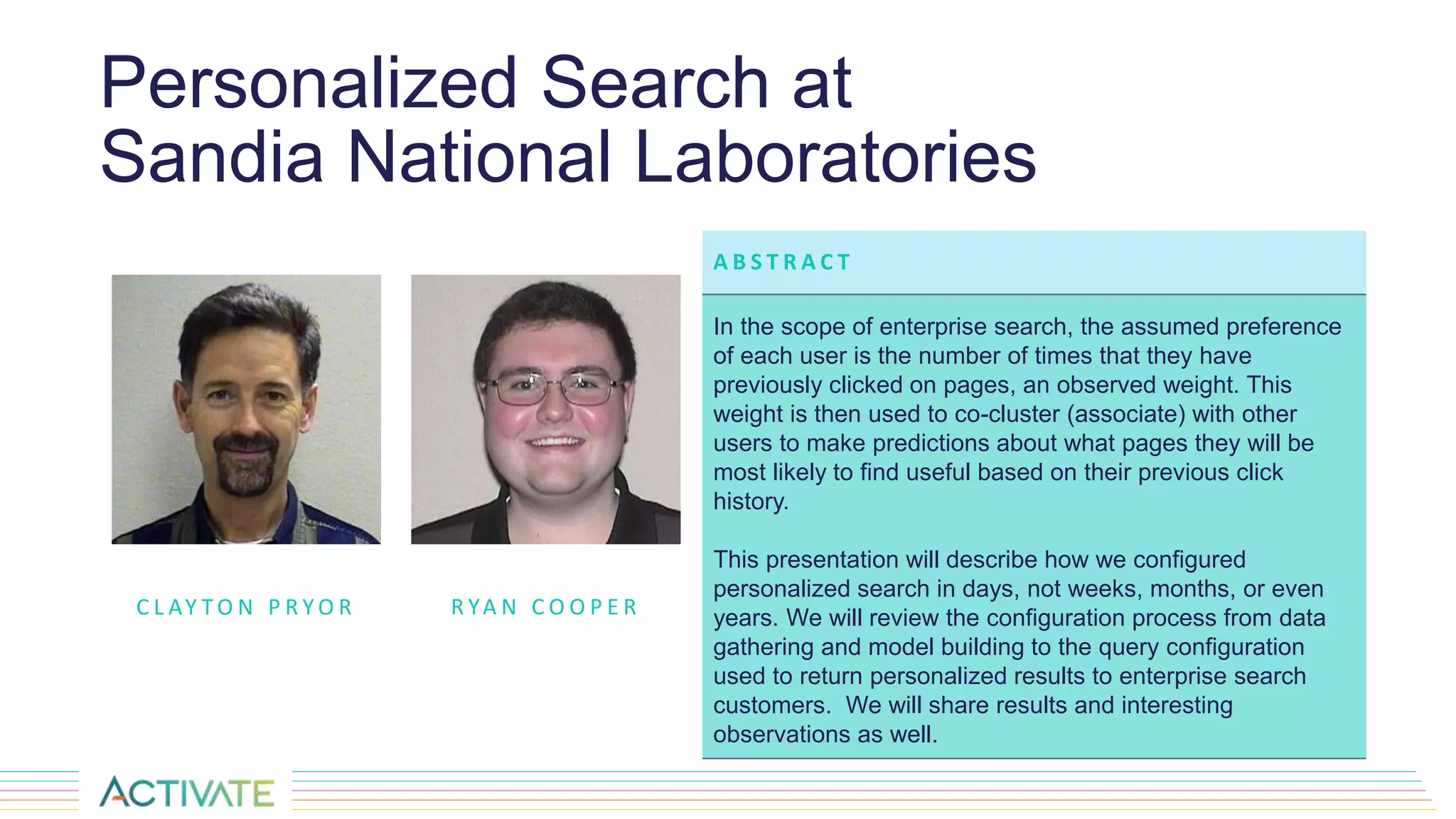 Personalized Search at
Sandia National Laboratories
C L AY T O N P R Y O R
A B S T R A C T
In the scope of enterprise search, the assumed preference
of each user is the number of times that they have
previously clicked on pages, an observed weight. This
weight is then used to co-cluster (associate) with other
users to make predictions about what pages they will be
most likely to find useful based on their previous click
history.
This presentation will describe how we configured
personalized search in days, not weeks, months, or even
years. We will review the configuration process from data
gathering and model building to the query configuration
used to return personalized results to enterprise search
customers. We will share results and interesting
observations as well.
R YA N C O O P E R
 
