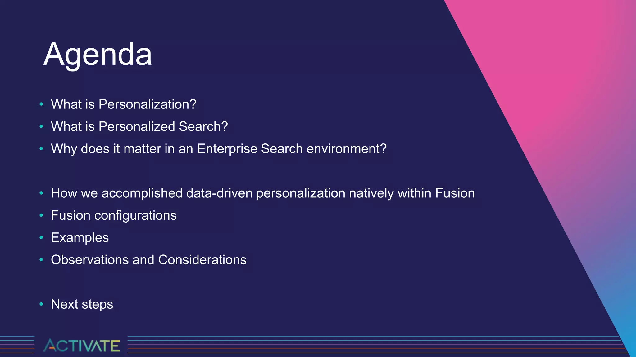 Agenda
• What is Personalization?
• What is Personalized Search?
• Why does it matter in an Enterprise Search environment?
• How we accomplished data-driven personalization natively within Fusion
• Fusion configurations
• Examples
• Observations and Considerations
• Next steps
 