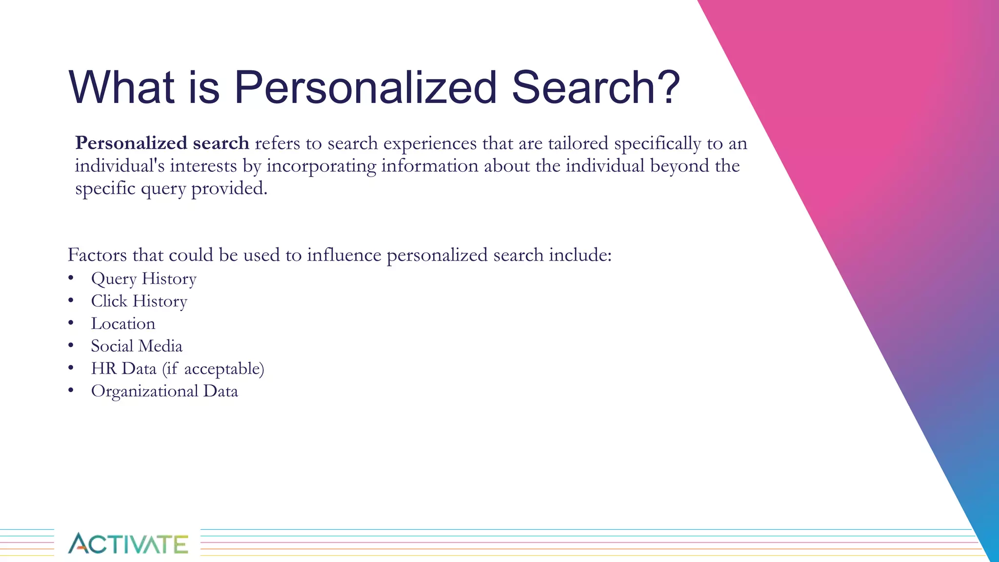 What is Personalized Search?
Personalized search refers to search experiences that are tailored specifically to an
individual's interests by incorporating information about the individual beyond the
specific query provided.
Factors that could be used to influence personalized search include:
• Query History
• Click History
• Location
• Social Media
• HR Data (if acceptable)
• Organizational Data
 