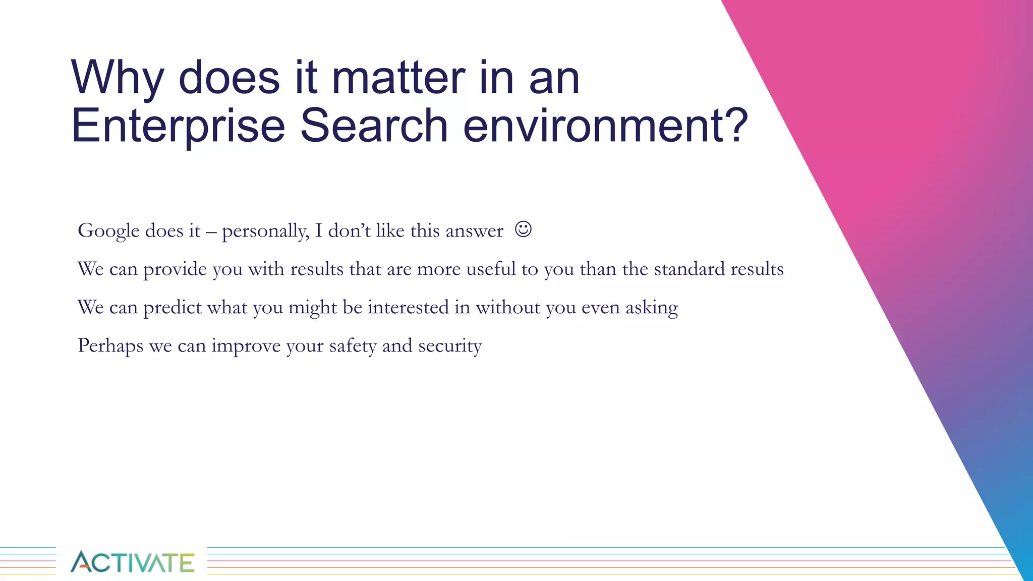 Why does it matter in an
Enterprise Search environment?
Google does it – personally, I don’t like this answer 
We can provide you with results that are more useful to you than the standard results
We can predict what you might be interested in without you even asking
Perhaps we can improve your safety and security
 