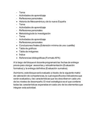 - Tema
- Actividades de aprendizaje
- Reflexiones personales
 Historia de Mesoamérica y de la nueva España
- Tema
- Actividades de aprendizaje
- Reflexiones personales
 Metodologíade la investigación
- Tema
- Actividades de aprendizaje
- Reflexiones personales
 Conclusiones finales (Extensión mínima de una cuartilla)
 Tabla de gráficos
 Tabla de imágenes
 Índice
 Referencias bibliográficas (Formato APA)
A lo largo del bloque el docente programará las fechas de entrega
previa para otorgar asesorías y retroalimentación (Evaluación
formativa) y la entrega definitiva (Evaluación sumativa).
Asimismo,este bloque será evaluado a través de la siguiente matriz
de valoración de competencias,la cual especificalos indicadores que
serán evaluados y las características que los describenen cada uno
de los niveles de desempeño.El nivel estratégico es el que contiene
todas las características esperadas en cada uno de los elementos que
integran esta actividad.
 