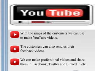 With the snaps of the customers we can use
to make YouTube videos.
The customers can also send us their
feedback videos.
We can make professional videos and share
them in Facebook, Twitter and Linked in etc.