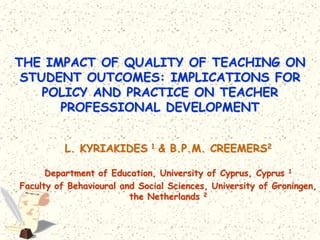THE IMPACT OF QUALITY OF TEACHING ON
 STUDENT OUTCOMES: IMPLICATIONS FOR
    POLICY AND PRACTICE ON TEACHER
      PROFESSIONAL DEVELOPMENT


          L. KYRIAKIDES 1 & B.P.M. CREEMERS2

      Department of Education, University of Cyprus, Cyprus 1
Faculty of Behavioural and Social Sciences, University of Groningen,
                         the Netherlands 2
 