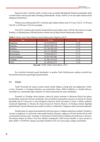 Fatih Belediyesi
2015-2019 Stratejik Planı
	 İlçemizin nüfus verilerine erkek ve kadın oranı açısından bakıldığında İstanbul genelindeki erkek
ve kadın nüfus oranıyla pek farklı olmadığı görülmektedir. Ancak, Fatih’te az da olsa kadın nüfusun fazla
olduğunu belirtmeliyiz.
	 Nüfusun yaş ortalamasında 2013 verilerine göre toplam nüfusa oranı 0-14 yaş %18,32 ,15-49 arası
%56,42 ve 50-90 arası %25,26 arasındadır.
	 Yine 2013 verilerine göre ilçemiz hemşerilerinin yaşlı nüfusu oranı %20’dir. Bu oran her ne kadar
Kadıköy ve Küçükçekmece Belediyelerinin altında olsa da diğer birçok belediyeden yüksektir.
Tablo 3: İlçeler Arası Yaşlı Nüfusun Genel Nüfusa Göre Dağılımı (2013)
İlçe 55-90 %
Bakırköy 55.519/220.974 % 26
Beşiktaş 46.367/186.570 % 25
Kadıköy 151.368/506.293 % 30
K.Çekmece 84.131/740.090 % 12
Bayrampaşa 39.854/269.677 % 15
Gaziosmanpaşa 59.207/495.006 % 12
Üsküdar 91.896/534.639 % 18
Fatih 81.549/425.875 % 20
Kaynak: TÜİK, Nüfus İstatistikleri, 2013
	 Bu verilerden hareketle gerek büyükşehir ve gerekse Fatih Belediyesinin yaşlılara yönelik bazı
hizmetlerde bulunması gerektiği anlaşılmaktadır.
2.3.	 Ulaşım
	 Tarihi Yarımada’nın ulaşım sistemi radyal olarak bölgeye eriştiği gibi ana bağlantıları; Sirke-
ci Garı, Eminönü ve Yenikapı İskeleleri, ana arterlerden Vatan, Millet Caddeleri ve Atatürk Bulvarı;
Yarımada’nın, metropolün diğer bölgeleri ile ilişki kurmasında ilk sırayı almaktadır.
	 Eminönü ve Yenikapı iskele alanları, şehrin iki yakası arasında ve Marmara Denizi’nin güney
kıyılarındaki merkezlere hizmet etmektedir. Ayrıca İstanbul metropoliten alanının en önemli iki ulaşım
güzergâhı olan E-5 karayolu ve otoyol bağlantı yollarının Tarihi Yarımada’ya Vatan ve Millet caddeleri
vasıtasıyla bağlandığı ve Aksaray’da oluşan kavşak ile Taksim, Beyazıt ve Yenikapı yönüne dağıldığı
görülmektedir. İlçenin Marmara kıyısından ise Sirkeci’yi Bakırköy’e bağlayan sahil yolu bulunmaktadır.
	 İstanbul şehir içi ulaşım konusunda da Fatih ilçesi geçiş ve düğüm noktalarına sahiptir. İstanbul’u
Avrupa’ya bağlayan ve şehrin batı yakasındaki banliyö ulaşımını sağlayan çift hatlı demiryolu da sahil
yoluna paralel olarak uzanır. Yenikapı ve Sarayburnu Feribot İskelesi, Kabataş-Zeytinburnu veAksaray-
Havalimanı hatları ile Sirkeci Tren Garı dikkate alındığında, Fatih’in kara (lastikli ve raylı sistem) ve
deniz (İDO ve TURYOL) ulaşımı açısından İstanbul’un bir nevi giriş kapısı olduğu söylenebilir.
9
 
