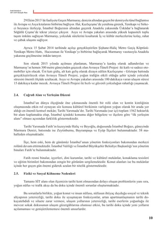 Fatih Belediyesi
2015-2019 Stratejik Planı
	 29Ekim2013’defaaliyeteGeçenMarmaray,denizinaltındangeçenbirdemiryolutünelbağlantısı
ileAvrupa veAsya kıtalarını birbirine bağlıyor. Hat, Kazlıçeşme’de yeraltına girerek, Yenikapı ve Sirke-
ci boyunca ilerleyip, İstanbul Boğazının altından geçerek Anadolu yakasında Üsküdar’a bağlanarak
Söğütlü Çeşme’de tekrar yüzeye çıkıyor.  Asya ve Avrupa yakaları arasında yüksek kapasiteli toplu
taşım imkânı sağlayan Marmaray, yolculuk sürelerini kısaltarak İş ve kültür merkezlerine kolay, rahat
ve çabuk ulaşımı sağlıyor.
	 Ayrıca 15 Şubat 2014 tarihinde açılışı gerçekleştirilen Şişhane-Haliç Metro Geçiş Köprüsü-
Yenikapı Metro Hattı,  Hacıosman ile Yenikapı’yı birbirine bağlayarak Marmaray vasıtasıyla Anadolu
yakasına geçilmesine imkân tanıyor.
	 Son olarak 2015 yılında açılması planlanan, Marmaray’a kardeş olarak adlandırılan ve
Marmaray’ın hemen 300 metre güneyinden geçecek olan Avrasya Tüneli Projesi  iki katlı ve sadece oto-
mobiller için olacak. Üst katı gidiş, alt katı geliş olarak dizayn edilen Kazlıçeşme - Göztepe hattında
gerçekleştirilecek olan Avrasya Tüneli Projesi, yoğun trafiğin etkili olduğu şehir içinde yolculuk
süresini önemli ölçüde azaltacak. Asya ve Avrupa yakaları arasında 100 dakikaya varan ulaşım süresi
15 dakikaya kadar inecek. Avrasya Tüneli Projesi ile hızlı ve güvenli yolculuğun rahatlığı yaşanacak.
2.4.	 Coğrafi Alan ve Yerleşim Düzeni
	 İstanbul’un dünya ölçeğinde öne çıkmasında önemli bir rolü olan ve kentin kimliğinin
oluşmasında etkin rol oynayan söz konusu kültürel birikimin varlığının yoğun olarak bir arada yer
aldığı en önemli kentsel mekân; Tarihi Yarımada’dır. Tarihi Yarımada (sur içi) toplam 1562 hektarlık
bir alanı kaplamakta olup, İstanbul içindeki konumu diğer bölgelere ve ilçelere göre “ilk yerleşim
alanı” olması açısından farklılık göstermektedir.
	 Tarihi Yarımada Fatih’in kuzeyinde Haliç ve Beyoğlu, doğusunda İstanbul Boğazı, güneyinde
Marmara Denizi, batısında ise Zeytinburnu, Bayrampaşa ve Eyüp İlçeleri bulunmaktadır. 58 ma-
halleden oluşmaktadır.
	 İlçe, hem eski, hem de günümüz İstanbul’unun yönetim fonksiyonları bakımından merkezi
rolünü devam ettirmektedir. İstanbul Valiliği ve İstanbul Büyükşehir Belediye Başkanlığı’nın yönetim
binaları Fatih’te bulunmaktadır.
	 Fatih resmi binalar, işyerleri, dini kurumlar, tarihi ve kültürel mekânlar, konaklama tesisleri
ve eğitim birimleri bakımından zengin bir görünüm sergilemektedir. Konut alanları ise bu mekânlar
içinde her geçen gün önemi giderek azalan bir nitelik göstermektedir.
2.5.	 Fiziki ve Sosyal Köhneme Nedenleri
	 Tamamı SİT alanı olan ilçemizin tarihi kent olmasından dolayı oluşan problemlerin yanı sıra,
yoğun nüfus ve trafik akışı da bu doku içinde önemli sorunlar oluşturmaktadır.
	 Bu sorunlarla birlikte, yoğun konut ve insan nüfusu, nüfusun ihtiyaç duyduğu sosyal ve teknik
altyapının yetersizliği, tarihi doku ile uyuşmayan fonksiyonlar, artan apartmanlaşmanın tarihi do-
kuyatehdidi ve siluete zarar vermesi, ulaşım yollarının yetersizliği, tarihi eserlerin yoğunluğu ile
mevcut sokak dokusunun ulaşım güzergâhlarına olumsuz etkisi, bu tarihi doku içinde yeni yolların
açılamaması ve genişletilememesi önemli unsurlardır.
10
 