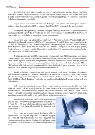Fatih Belediyesi
2015-2019 Stratejik Planı
	 Kent Bilgi Sistemimizin iki ayağından biri olan ve kendi mühendis ve yazılımcılarımız tarafından
geliştirilen, Coğrafi Bilgi Sistemimizin tasarımı yenilenerek, zengin içeriğini yeni rehber haritasıyla
daha da  anlaşılır ve kullanışlı hale getirerek, güncel yapısıyla en doğru bilgiyi en kısa sürede kullanıcısı
ile buluşturmaya devam etmektedir.
	 Birçok konuda öncü rolünü üstlenen Fatih Belediyesi yine bir ilke imza atarak yerel yönetim-
lerdeki en geniş kapsamlı Mobil GIS uygulaması Fatih MobilGIS’i geliştirerek, hayata geçirmiştir.
	 Fatih MobilGIS Coğrafi Bilgi Sistemimizde yapabilen her şeyi mobil cihaz ile yapabilme imkanı
sunmaktadır. Fatihle ilgili A’dan Z’ye istenilen her türlü veriye ve bilgiye Fatih Mobil GIS ile iPhone ve
iPad’iniz ile her yerden kolayca ulaşabilme imkanı sunulmaktadır.
	 Belediyemiz yine yerel yönetimlerde bir ilk olan ve Artırılmış Gerçeklik “Augmented Reality”
teknolojisini kullanarak, gerçekleştirdiği FatihAR uygulamamız ile mobil cihazın kamerası kullanılarak,
çevreye göz atıldığında etraftaki mekânsal objelere ait etkileşimli bilgiler alınabilir. İlçemizdeki Tüm
Tarihi Eserlere, Önemli Bina, Yapı ve Noktalara ait Toplam 12 kategoride yer alan bilgiler (metin,
fotoğraf,  hatta ses ve video vb.) dört dil desteğiyle sunulmaktadır. Uygulamanın ulaşmak istenilen he-
defe yönlendirme özelliği de mevcuttur.
	 22 alt projeden oluşan Kent Bilgi Sistemimizin bir diğer ayağı olan MIS (Management Information
System-Yönetim Bilgi Sistemi), kişiden ve mekandan bağımsız internet olan her yerden kullanılabilmektedir.
26 üst başlıkta toplanan menüler Bütçeden personele, cenazeden evlendirmeye, imardan zabıtaya, haritadan
fen işlerine kadar belediyemiz birimlerinde gerçekleştirilen tüm iş ve işlemlerde kullanılmaktadır. MIS ve
GIS’in (Geographic Information System-Coğrafi Bilgi Sistemi) bütünleşik yapısı sayesinde, çoklu ve farklı
nitelikteki veriler işlenerek, bilgiye ulaşma süreci hızlandırılmaktadır.
	 Sürekli geliştirilen ve güncellenen web sitemiz tasarımı ve alt siteleri ile dikkat çekmektedir.
Web Sitemizde Coğrafi Bilgi Sistemimiz, Mobil İmza Hizmetinizde,  e-Belediye, Fabim, Bilgi Edinme
gibi interaktif uygulamalarımızın yanı sıra Etkinlik Takvimi, Kültür Sanat Fatih’te, Fatih TV, TV’de
Fatih, 360 Derece Fatih, Başkanla Fotoğrafım vb. menülerimizle aktif olarak hizmet verilmeye devam
edilmektedir.
	 Web sitemiz ile eşgüdümlü olarak çalışan ve yine öncü uygulamalarımızdan biri olan Fatih
Mobil de yapısal ve içerik yönünden geliştirilen mobil belediyecilik uygulamalarımızdandır. Başkan,  
Fatih Belediyesi İletişim Merkezi, İlçe Rehberi, e-belediye (Borç Sorgu, Borç Ödeme), Güncel,  Kültür
Sanat ve Hizmetler olmak üzere 8 ana başlık altında toplanan menülerin sayısı 65’den 124’e çıkarılarak,
vatandaşlarımıza sunulan mobil belediyecilik hizmet kalitemiz arttırılmıştır.
	 Vatandaşlarımıze-Belediye,  Fatih  Mobiluygulamalarımızın
yanı sıra IVR (Telefon Belediyeciliği) sistemimizi de kullanıp, 444
0176 ve 453 14 53  nolu belediyemiz telefonlarını arayarak, 7/24
borç öğrenme ve borç ödeme işlemlerini telefon üzerinden yapa-
bilmektedirler.
	 Ayrıca www.turkiye.gov.tr adresi ile ulaşılan e-Devlet
kapısından da Borç Bilgileri Sorgulama, Sicil Bilgileri Sorgula-
ma ve Tahsilat Bilgileri Sorgulama, Arsa Rayiç Değerleri, Bina
Aşınma Oranları, Çevre Vergisi Oranları, Nöbetçi Eczane olmak
üzere toplam 7 uygulamamız üzerinden sorgulama yapabilmekte-
dirler.
 