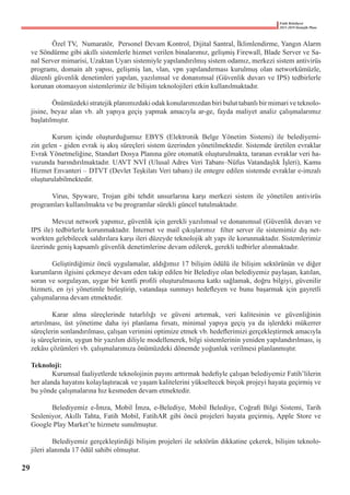 Fatih Belediyesi
2015-2019 Stratejik Planı
	 Özel TV,  Numaratör,  Personel Devam Kontrol, Dijital Santral, İklimlendirme, Yangın Alarm
ve Söndürme gibi akıllı sistemlerle hizmet verilen binalarımız, gelişmiş Firewall, Blade Server ve Sa-
nal Server mimarisi, Uzaktan Uyarı sistemiyle yapılandırılmış sistem odamız, merkezi sistem antivirüs
programı, domain alt yapısı, gelişmiş lan, vlan, vpn yapılandırması kurulmuş olan networkümüzle,
düzenli güvenlik denetimleri yapılan, yazılımsal ve donanımsal (Güvenlik duvarı ve IPS) tedbirlerle
korunan otomasyon sistemlerimiz ile bilişim teknolojileri etkin kullanılmaktadır.
	 Önümüzdeki stratejik planımızdaki odak konularımızdan biri bulut tabanlı bir mimari ve teknolo-
jisine, beyaz alan vb. alt yapıya geçiş yapmak amacıyla ar-ge, fayda maliyet analiz çalışmalarımız
başlatılmıştır.
	 Kurum içinde oluşturduğumuz EBYS (Elektronik Belge Yönetim Sistemi) ile belediyemi-
zin gelen - giden evrak iş akış süreçleri sistem üzerinden yönetilmektedir. Sistemde üretilen evraklar
Evrak Yönetmeliğine, Standart Dosya Planına göre otomatik oluşturulmakta, taranan evraklar veri ha-
vuzunda barındırılmaktadır. UAVT NVİ (Ulusal Adres Veri Tabanı–Nüfus Vatandaşlık İşleri), Kamu
Hizmet Envanteri – DTVT (Devlet Teşkilatı Veri tabanı) ile entegre edilen sistemde evraklar e-imzalı
oluşturulabilmektedir.
	 Virus, Spyware, Trojan gibi tehdit unsurlarına karşı merkezi sistem ile yönetilen antivirüs
programları kullanılmakta ve bu programlar sürekli güncel tutulmaktadır.
	 Mevcut network yapımız, güvenlik için gerekli yazılımsal ve donanımsal (Güvenlik duvarı ve
IPS ile) tedbirlerle korunmaktadır. İnternet ve mail çıkışlarımız  filter server ile sistemimiz dış net-
workten gelebilecek saldırılara karşı ileri düzeyde teknolojik alt yapı ile korunmaktadır. Sistemlerimiz
üzerinde geniş kapsamlı güvenlik denetimlerine devam edilerek, gerekli tedbirler alınmaktadır.
	 Geliştirdiğimiz öncü uygulamalar, aldığımız 17 bilişim ödülü ile bilişim sektörünün ve diğer
kurumların ilgisini çekmeye devam eden takip edilen bir Belediye olan belediyemiz paylaşan, katılan,
soran ve sorgulayan, uygar bir kentli profili oluşturulmasına katkı sağlamak, doğru bilgiyi, güvenilir
hizmeti, en iyi yönetimle birleştirip, vatandaşa sunmayı hedefleyen ve bunu başarmak için gayretli
çalışmalarına devam etmektedir.
	 Karar alma süreçlerinde tutarlılığı ve güveni artırmak, veri kalitesinin ve güvenliğinin
artırılması, üst yönetime daha iyi planlama fırsatı, minimal yapıya geçiş ya da işlerdeki mükerrer
süreçlerin sonlandırılması, çalışan verimini optimize etmek vb. hedeflerimizi gerçekleştirmek amacıyla
iş süreçlerinin, uygun bir yazılım diliyle modellenerek, bilgi sistemlerinin yeniden yapılandırılması, iş
zekâsı çözümleri vb. çalışmalarımıza önümüzdeki dönemde yoğunluk verilmesi planlanmıştır.
Teknoloji:
	 Kurumsal faaliyetlerde teknolojinin payını arttırmak hedefiyle çalışan belediyemiz Fatih’lilerin
her alanda hayatını kolaylaştıracak ve yaşam kalitelerini yükseltecek birçok projeyi hayata geçirmiş ve
bu yönde çalışmalarına hız kesmeden devam etmektedir.
	 Belediyemiz e-İmza, Mobil İmza, e-Belediye, Mobil Belediye, Coğrafi Bilgi Sistemi, Tarih
Sesleniyor, Akıllı Tahta, Fatih Mobil, FatihAR gibi öncü projeleri hayata geçirmiş, Apple Store ve
Google Play Market’te hizmete sunulmuştur.
	 Belediyemiz gerçekleştirdiği bilişim projeleri ile sektörün dikkatine çekerek, bilişim teknolo-
jileri alanında 17 ödül sahibi olmuştur.
29
 