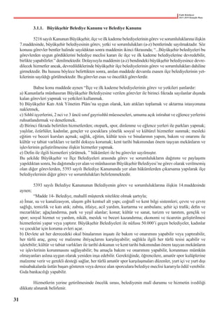 Fatih Belediyesi
2015-2019 Stratejik Planı
	 3.1.1.	 Büyükşehir Belediye Kanunu ve Belediye Kanunu
	 5216 sayılı Kanunun Büyükşehir, ilçe ve ilk kademe belediyelerinin görev ve sorumluluklarına ilişkin
7.maddesinde, büyükşehir belediyesinin görev, yetki ve sorumlulukları (a-z) bentlerinde sayılmaktadır. Söz
konusu görevler bentler halinde sayıldıktan sonra maddenin ikinci fıkrasında; “...Büyükşehir belediyeleri bu
görevlerden uygun gördüklerini belediye meclisi kararı ile ilçe ve ilk kademe belediyelerine devredebilir,
birlikte yapabilirler.” denilmektedir. Dolayısıyla maddenin (a-z) bendindeki büyükşehir belediyesince devre-
dilecek hizmetler ancak, devredildiklerinde büyükşehir ilçe belediyelerinin görev ve sorumlulukları dahiline
girmektedir. Bu hususu böylece belirttikten sonra, anılan maddede devamla esasen ilçe belediyelerinin yet-
kilerinin sayıldığı görülmektedir. Bu görevler esas ve öncelikli görevlerdir.
	 Bahse konu maddede aynen “İlçe ve ilk kademe belediyelerinin görev ve yetkileri şunlardır:
a) Kanunlarla münhasıran Büyükşehir Belediyesine verilen görevler ile birinci fıkrada sayılanlar dışında
kalan görevleri yapmak ve yetkileri kullanmak.
b) Büyükşehir Katı Atık Yönetim Plânı’na uygun olarak, katı atıkları toplamak ve aktarma istasyonuna
nakletmek,
c) Sıhhî işyerlerini, 2 nci ve 3 üncü sınıf gayrisıhhî müesseseleri, umuma açık istirahat ve eğlence yerlerini
ruhsatlandırmak ve denetlemek.
d) Birinci fıkrada belirtilen hizmetlerden; otopark, spor, dinlenme ve eğlence yerleri ile parkları yapmak;
yaşlılar, özürlüler, kadınlar, gençler ve çocuklara yönelik sosyal ve kültürel hizmetler sunmak; mesleki
eğitim ve beceri kursları açmak; sağlık, eğitim, kültür tesis ve binalarının yapım, bakım ve onarımı ile
kültür ve tabiat varlıkları ve tarihî dokuyu korumak; kent tarihi bakımından önem taşıyan mekânların ve
işlevlerinin geliştirilmesine ilişkin hizmetler yapmak.
e) Defin ile ilgili hizmetleri yürütmek. ” hükümleri ile bu görevler sayılmıştır.
Bu şekilde Büyükşehir ve İlçe Belediyeleri arasında görev ve sorumlulukların dağıtımı ve paylaşımı
yapıldıktan sonra, bu dağıtımda yer alan ve münhasıran Büyükşehir Belediyesi’ne görev olarak verilmemiş
olan diğer görevlerden, 5393 sayılı Belediye Kanununda yer alan hükümlerden çıkarsama yapılarak ilçe
belediyelerinin diğer görev ve sorumlulukları belirlenmektedir.
	 5393 sayılı Belediye Kanununun Belediyenin görev ve sorumluluklarına ilişkin 14.maddesinde
aynen;
	 “Madde 14- Belediye, mahallî müşterek nitelikte olmak şartıyla;
a) İmar, su ve kanalizasyon, ulaşım gibi kentsel alt yapı; coğrafî ve kent bilgi sistemleri; çevre ve çevre
sağlığı, temizlik ve katı atık; zabıta, itfaiye, acil yardım, kurtarma ve ambulans; şehir içi trafik; defin ve
mezarlıklar; ağaçlandırma, park ve yeşil alanlar; konut; kültür ve sanat, turizm ve tanıtım, gençlik ve
spor; sosyal hizmet ve yardım, nikâh, meslek ve beceri kazandırma; ekonomi ve ticaretin geliştirilmesi
hizmetlerini yapar veya yaptırır. Büyükşehir Belediyeleri ile nüfusu 50.000’i geçen belediyeler, kadınlar
ve çocuklar için koruma evleri açar.
b) Devlete ait her derecedeki okul binalarının inşaatı ile bakım ve onarımını yapabilir veya yaptırabilir,
her türlü araç, gereç ve malzeme ihtiyaçlarını karşılayabilir; sağlıkla ilgili her türlü tesisi açabilir ve
işletebilir; kültür ve tabiat varlıkları ile tarihî dokunun ve kent tarihi bakımından önem taşıyan mekânların
ve işlevlerinin korunmasını sağlayabilir; bu amaçla bakım ve onarımını yapabilir, korunması mümkün
olmayanları aslına uygun olarak yeniden inşa edebilir. Gerektiğinde, öğrencilere, amatör spor kulüplerine
malzeme verir ve gerekli desteği sağlar, her türlü amatör spor karşılaşmaları düzenler, yurt içi ve yurt dışı
müsabakalarda üstün başarı gösteren veya derece alan sporculara belediye meclisi kararıyla ödül verebilir.
Gıda bankacılığı yapabilir.
	 Hizmetlerin yerine getirilmesinde öncelik sırası, belediyenin malî durumu ve hizmetin ivediliği
dikkate alınarak belirlenir.
31
 