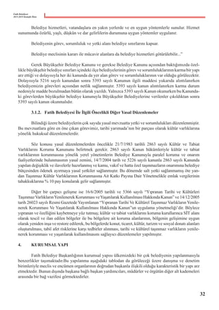 Fatih Belediyesi
2015-2019 Stratejik Planı
	 Belediye hizmetleri, vatandaşlara en yakın yerlerde ve en uygun yöntemlerle sunulur. Hizmet
sunumunda özürlü, yaşlı, düşkün ve dar gelirlilerin durumuna uygun yöntemler uygulanır.
	
	 Belediyenin görev, sorumluluk ve yetki alanı belediye sınırlarını kapsar.
	
	 Belediye meclisinin kararı ile mücavir alanlara da belediye hizmetleri götürülebilir...”
	 Gerek Büyükşehir Belediye Kanunu ve gerekse Belediye Kanunu açısından baktığımızda özel-
likle büyükşehir belediye sınırları içindeki ilçe belediyelerinin görev ve sorumluluklarının karma bir yapı
arz ettiği ve dolayısıyla her iki kanunda da yer alan görev ve sorumluluklarının var olduğu görülecektir.
Dolayısıyla 5216 sayılı kanundan sonra 5393 sayılı Kanunun ilgili maddesi yukarıda alıntılanırken
belediyemizin görevleri açısından netlik sağlanmıştır. 5393 sayılı kanun alıntılanırken karma durum
nedeniyle madde bozulmadan bütün olarak yazıldı. Yalnızca 5393 sayılı Kanun okunurken bu Kanunda-
ki görevlerden büyükşehir belediye kanunuyla Büyükşehir Belediyelerine verilenler çıkıldıktan sonra
5393 sayılı kanun okunmalıdır.
	 3.1.2.	 Fatih Belediyesi İle İlgili Öncelikli Diğer Yasal Düzenlemeler
	 Bilindiği üzere belediyelerin çok sayıda yasal mevzuatta yetki ve sorumlulukları düzenlenmiştir.
Bu mevzuatlara göre en öne çıkan görevimiz, tarihi yarımada’nın bir parçası olarak kültür varlıklarına
yönelik hukuksal düzenlemelerdir.
	 Söz konusu yasal düzenlemelerden öncelikle 21/7/1983 tarihli 2863 sayılı Kültür ve Tabiat
Varlıklarını Koruma Kanununu belirtmek gerekir. 2863 sayılı Kanun hükümleriyle kültür ve tabiat
varlıklarının korunmasına yönelik yerel yönetimlerin Belediye Kanunuyla paralel koruma ve onarım
faaliyetlerinde bulunmasının yasal zemini, 14/7/2004 tarih ve 5226 sayılı kanunla 2863 sayılı Kanunda
yapılan değişiklik ve ilavelerle hazırlanmış ve kamu, vakıf ve hatta özel taşınmazların onarımına belediye
bütçesinden ödenek ayırmaya yasal yetkiler sağlanmıştır. Bu dönemde salt yetki sağlanmamış öte yan-
dan Taşınmaz Kültür Varlıklarının Korunmasına Ait Katkı Payına Dair Yönetmelikle emlak vergilerinin
tahakkuklarına % 10 pay konularak gelir sağlanmıştır.
	 Diğer bir çarpıcı gelişme ise 16/6/2005 tarihli ve 5366 sayılı “Yıpranan Tarihi ve Kültürleri
TaşınmazVarlıklarınYenilenerek Korunması veYaşatılarak Kullanılması Hakkında Kanun” ve 14/12/2005
tarih 26023 sayılı Resmi Gazetede Yayımlanan “Yıpranan Tarihi Ve Kültürel Taşınmaz Varlıkların Yenile-
nerek Korunması Ve Yaşatılarak Kullanılması Hakkında Kanun”un uygulama yönetmeliği’dir. Böylece
yıpranan ve özelliğini kaybetmeye yüz tutmuş; kültür ve tabiat varlıklarını koruma kurullarınca SİT alanı
olarak tescil ve ilan edilen bölgeler ile bu bölgelere ait koruma alanlarının, bölgenin gelişimine uygun
olarak yeniden inşa ve restore edilerek, bu bölgelerde konut, ticaret, kültür, turizm ve sosyal donatı alanları
oluşturulması, tabiî afet risklerine karşı tedbirler alınması, tarihi ve kültürel taşınmaz varlıkların yenile-
nerek korunması ve yaşatılarak kullanılmasını sağlayıcı düzenlemeler yapılmıştır.
4.	 KURUMSAL YAPI
	 Fatih Belediye Başkanlığının kurumsal yapısı ülkemizdeki bir çok belediyenin yapılanmasıyla
benzerlikler taşımaktadır.Bu yapılanma aşağıdaki tablodan da görüleceği üzere danışma ve denetim
birimleriyle meclis ve encümen organlarının doğrudan başkanla ilişkili olduğu karakteristik bir yapı arz
etmektedir. Bunun dışında başkana bağlı başkan yardımcıları, müdürler ve örgütün diğer alt kademeleri
arasında bir bağ vazifesi görmektedirler.
32
 