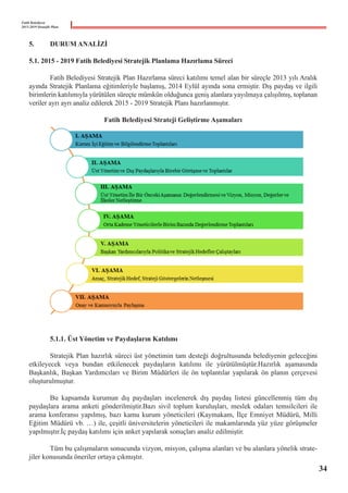 Fatih Belediyesi
2015-2019 Stratejik Planı
5.	 DURUM ANALİZİ	
5.1. 2015 - 2019 Fatih Belediyesi Stratejik Planlama Hazırlama Süreci
	
	 Fatih Belediyesi Stratejik Plan Hazırlama süreci katılımı temel alan bir süreçle 2013 yılı Aralık
ayında Stratejik Planlama eğitimleriyle başlamış, 2014 Eylül ayında sona ermiştir. Dış paydaş ve ilgili
birimlerin katılımıyla yürütülen süreçte mümkün olduğunca geniş alanlara yayılmaya çalışılmış, toplanan
veriler ayrı ayrı analiz edilerek 2015 - 2019 Stratejik Planı hazırlanmıştır.
Fatih Belediyesi Strateji Geliştirme Aşamaları
	 5.1.1. Üst Yönetim ve Paydaşların Katılımı
	
	 Stratejik Plan hazırlık süreci üst yönetimin tam desteği doğrultusunda belediyenin geleceğini
etkileyecek veya bundan etkilenecek paydaşların katılımı ile yürütülmüştür.Hazırlık aşamasında
Başkanlık, Başkan Yardımcıları ve Birim Müdürleri ile ön toplantılar yapılarak ön planın çerçevesi
oluşturulmuştur.
	
	 Bu kapsamda kurumun dış paydaşları incelenerek dış paydaş listesi güncellenmiş tüm dış
paydaşlara arama anketi gönderilmiştir.Bazı sivil toplum kuruluşları, meslek odaları temsilcileri ile
arama konferansı yapılmış, bazı kamu kurum yöneticileri (Kaymakam, İlçe Emniyet Müdürü, Milli
Eğitim Müdürü vb. …) ile, çeşitli üniversitelerin yöneticileri ile makamlarında yüz yüze görüşmeler
yapılmıştır.İç paydaş katılımı için anket yapılarak sonuçları analiz edilmiştir.
	
	 Tüm bu çalışmaların sonucunda vizyon, misyon, çalışma alanları ve bu alanlara yönelik strate-
jiler konusunda öneriler ortaya çıkmıştır.
34
 