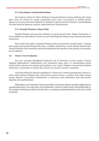 Fatih Belediyesi
2015-2019 Stratejik Planı
	 5.1.2. Orta Kademe Yöneticilerinin Katılımı
	 Orta Kademe Yöneticiler (Birim Müdürleri) Stratejik Planlama Çalışma Ekibinde aktif olarak
görev almış, üst yönetim ile yapılan çalışmalarda ortaya çıkan vizyon,misyon ve politika alanları
Ağustos ayı boyunca tüm birim müdürleri ile toplantılar yapılarak harcama biriminin, sorumluluğunda
olan plan dönemini kapsayan stratejiler, değerlendirilerek oluşturulmuştur.
	 5.1.3. Stratejik Planlama Çalışma Ekibi
	 Stratejik Planlama sürecinde plan ekibinde yer alacak personel listesi, Başkan Yardımcıları ve
birim müdürleri ile tespit edilerek Temmuz ayı içerisinde Başkanlık Makamı onayı alınarak çalışmalara
başlanmıştır.
	
	 Sürece dahil olan müdür ve Stratejik Planlama Ekibi personelimizle öncelikli olarak “ Stratejik
plan esasları çerçevesinde Stratejik Plan amaç ve hedefler oluşturulmuş, strateji adımları belirlenmiştir.
Stratejik Planlama Ekibi tarafından toplantılarda görüşülen tüm aşamalar yerine getirilecek çalışmalara
devam edilmiştir.
5.2.	 Ulusal ve Yerel Gelişmeler
	 Dış çevre açısından bakıldığında belediyeler için en belirleyici çevrenin merkezi yönetim
olduğunu düşünmekteyiz. Hükümetlerin yerel yönetimlere bakışı, görev ve sorumluluklara paralel
olarak merkezi yönetim-yerel yönetim gelir paylaşımı, yeni vergiler, istihdam ve benzeri birçok faktörü
etkilemekte ve göstergeler, bu etkilere göre olumlu veya olumsuz sinyaller vermektedir.
	 Artık küreselleşen bir dünyada yaşadığımıza ve bunun da en önemli göstergelerinin sermaye ve
malın serbest dolaşımı olduğuna göre, gerek yatırım amaçlı sermaye ve gerekse sıcak nakdi sermaye
akışları ülkelerin ve piyasaların etkilenmesine ve dolayısıyla yerel yönetimlerin satın alma gücüne
doğrudan etki yapabilmektedir.
	 Hükümetlerin yerel yönetimlere bakışının genellikle merkeziyetçi eğilimler taşımakta olduğu ülkemiz
gerçeklerinden biridir. Uzun yıllar süren yerel yönetimlerde ve bunun en önemli unsuru olan belediyelerde re-
form talepleri, ilk defa geçen yıldan beri devam eden ve yayınlanan yasal düzenlemelerle yeni bir yön ve nitelik
kazanmıştır.
35
 