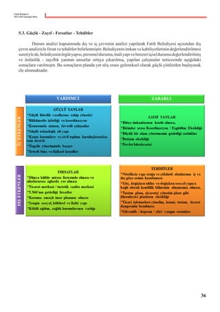 Fatih Belediyesi
2015-2019 Stratejik Planı
5.3. Güçlü - Zayıf - Fırsatlar - Tehditler
	 Durum analizi kapsamında dış ve iç çevrenin analizi yapılarak Fatih Belediyesi açısından dış
çevre analiziyle fırsat ve tehditler belirlenmiştir. Belediyenin imkan ve kabiliyetlerinin değerlendirilmesi
suretiylede,belediyeninörgütyapısı,personeldurumu,maliyapıvebenzeriiçseldurumudeğerlendirilmiş
ve üstünlük - zayıflık yaratan unsurlar ortaya çıkarılmış, yapılan çalışmalar neticesinde aşağıdaki
sonuçlara varılmıştır. Bu sonuçların planda yer alış sırası geleneksel olarak güçlü yönlerden başlayarak
ele alınmaktadır.
36
 