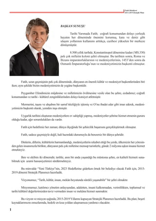 Fatih Belediyesi
2015-2019 Stratejik Planı
BAŞKAN SUNUŞU
	 Tarihi Yarımada Fatih;  coğrafi konumundan dolayı yerleşik
hayatın her döneminde önemini korumuş, kara ve deniz gibi
ulaşım yollarının kullanımı arttıkça, cazibesi yükselen bir merkeze
dönüşmüştür.
	 8.500 yıllık tarihde, Konstantinopol dönemine kadar ( MS.330)
pek çok milletin koloni şehri olmuştur. Bu tarihten sonra, Roma ve
Bizans imparatorluklarının ve medeniyetlerinin, 1453’den sonra da
Osmanlı İmparatorluğu’nun ve medeniyetimizin başkenti olmuştur.
	
	 Fatih, uzun geçmişinin pek çok döneminde, dünyanın en önemli kültür ve medeniyet başkentlerinden biri
iken; aynı şekilde bizim medeniyetimizin de yegâne başkentidir.
	 Peygamber Efendimizin müjdesine ve milletimizin övülmesine vesile olan bu şehre, ecdadımız; coğrafi
konumundan ve tarihi - kültürel zenginliklerinden dolayı kutsiyet atfetmiştir.
	 Mermerini, taşını ve ahşabını bir sarraf titizliğiyle işlemiş ve O’nu ibadet eder gibi imar ederek, medeni-
yetimizin başkenti olarak, yeniden inşa etmiştir.
	 Uygarlık tarihini oluşturan medeniyetlere ev sahipliği yapmış, medeniyetler şehrine hizmet etmenin gururu
olduğu kadar, ağır sorumlulukları da vardır.
	 Fatih için hedefimiz her zaman; dünya ölçeğinde bir şehircilik başarısını gerçekleştirmek olmuştur.
	 Fatih, sadece geçmişiyle değil, hali hazırdaki durumuyla da benzersiz bir dünya şehridir.
	 Dinlerin, dillerin, kültürlerin harmanlandığı, medeniyetlerin rekabet ettiği bu yerde, ülkemizin her yöresin-
den gelen insanımızla birlikte, dünyanın pek çok milletine mensup turistlerle, günde 2 milyonu aşkın insana hizmet
etmekteyiz.
	 Ben ve ekibim iki dönemdir, tarihle, anın bir anda yaşandığı bu müstesna şehre, en kaliteli hizmeti suna-
bilmek için  azami hassasiyetimizi sürdürmekteyiz.
	 Bu minvalde “Yeni Türkiye”nin, 2023 Hedeflerine giderken örnek bir belediye olacak Fatih için, 2015-
2019 dönemi Stratejik Planımızı hazırladık.
	 Vizyonumuz, “Tarih, kültür, insan, mekân boyutunda sürekli yaşanabilir” bir şehri olmaktır.
	 Misyonumuz; katılımcı yönetim anlayışından, adaletten, insani kalkınmadan, verimlilikten, toplumsal ve
tarihi kültürel değerlerimizden taviz vermeden insan ve mekâna hizmet sunmaktır.
	 Bu vizyon ve misyon ışığında; 2015-2019Yıllarını kapsayan Stratejik Planımızı hazırladık. Bu plan; beşeri
kaynaklarımızın omuzlarında, hedefe en kısa yoldan ulaşmamıza yardımcı olacaktır.
1
 