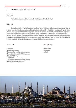 Fatih Belediyesi
2015-2019 Stratejik Planı
6.	 MİSYON - VİZYON VE İLKELER
VİZYON
	 Tarih, kültür, insan, mekân, boyutunda sürekli yaşanabilir Fatih İlçesi
MİSYON
	 Kaynakları akıllı ve verimli kullanıp, paydaşlarla işbirliğini kuvvetli tutarak, insana, şehre, bilgiye
yatırım yapmak.Vatandaşına sağladığı hizmetin kalitesini sürekli iyileştirip, iç göçü engelleyerek, Fatih
ilçesini sürekli yaşanabilir kentte dönüştürüp, toplumsal, çevresel, ekonomik sürdürülebilirlik sağlamak,
Yönetişim ilkeleri olarak adlandırılan;  şeffaflık, hesap verilebilirlik, katılımcılık, hukukun üstünlüğü,
etkinlik, eşitlik, stratejik vizyona sahiplik ilkelerinin her birini, kurumun her biriminde hayata geçirerek
yüksek performanslı çalışanlarıyla hizmet üretmek, İnsan, sosyal yaşam, tarih ve kültür, turizm, ekonomi
vb. kilit alanlarda operasyonel mükemmelliği tam belediyecilik hizmeti vermek.
İLKELER							 DEĞERLER
-Verimlilik, 	 	 	 	 	 	 	 - Önce İnsan
-Paydaşlarla işbirliği,	 	 	 	 	 	 - Hoşgörü
-İnsana, şehre, bilgiye yatırım yapmak,	 	 	 - Ahenk
-Hizmet kalitesinde sürekli iyileştirme,
-Sürdürülebilirlik,
-Yönetişim,
-Yüksek performanslı çalışanla hizmet,
-Operasyonel mükemmellik.
 