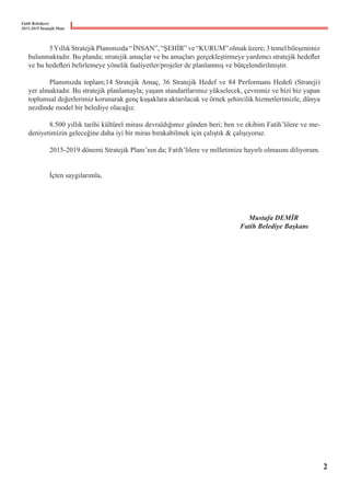 Fatih Belediyesi
2015-2019 Stratejik Planı
	 5YıllıkStratejikPlanımızda“İNSAN”,“ŞEHİR”ve“KURUM”olmaküzere;3temelbileşenimiz
bulunmaktadır. Bu planda; stratejik amaçlar ve bu amaçları gerçekleştirmeye yardımcı stratejik hedefler
ve bu hedefleri belirlemeye yönelik faaliyetler/projeler de planlanmış ve bütçelendirilmiştir.
	 Planımızda toplam;14 Stratejik Amaç, 36 Stratejik Hedef ve 84 Performans Hedefi (Strateji)
yer almaktadır. Bu stratejik planlamayla; yaşam standartlarımız yükselecek, çevremiz ve bizi biz yapan
toplumsal değerlerimiz korunarak genç kuşaklara aktarılacak ve örnek şehircilik hizmetlerimizle, dünya
nezdinde model bir belediye olacağız.
	 8.500 yıllık tarihi kültürel mirası devraldığımız günden beri; ben ve ekibim Fatih’lilere ve me-
deniyetimizin geleceğine daha iyi bir miras bırakabilmek için çalıştık & çalışıyoruz.
	 2015-2019 dönemi Stratejik Planı’nın da; Fatih’lilere ve milletimize hayırlı olmasını diliyorum.
	 İçten saygılarımla,
										 Mustafa DEMİR
										 Fatih Belediye Başkanı
2
 