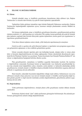 Fatih Belediyesi
2015-2019 Stratejik Planı
8.	 İZLEME VE DEĞERLENDİRME
8.1. İzleme
	 Stratejik plandaki amaç ve hedeflerin gerçekleşme durumlarının takip edilmesi için, Başkan
Yardımcıları ve sorumlu idari birimler, üç ayda bir mutat toplantılar yapacaklardır.
	 Toplantılara ilişkin görüşme tutanakları rapor halinde Başkanlık Makamına sunulacaktır. Başkan
Yardımcıları başkanlığındaki toplantılara ayrıca, kurumun stratejik planlamadan sorumlu Müdürü de
katılacaktır.
	 Söz konusu toplantılarda, amaç ve hedeflerin gerçekleşme durumları, gerçekleşmesinde gecikme
olanların nedenleri v.b.  gibi hususlara yer verilecektir. Öte yandan, kurum genelinde altı ayda bir stratejik
plan toplantısı yapılarak idari birimler düzeyinde yapılan toplantıların, kurum geneli için uygulanması ve
raporlaması gerçekleştirilecektir.
	 Yılın ikinci dönem toplantısı netice olarak, yıllık faaliyetin raporlanmasıyla sonuçlanır.
	 Gerek üç aylık ve gerekse altı aylık dönemsel toplantı ve raporlarda varsa programa uygun olma-
yan gelişmelerin saptanması ve ilave tedbirler geliştirilmesi gerekir.
	 İzleme sırasında alınacak raporlara göre işin kullandığı kaynak, ulaştığı nokta ve ortaya çıkan
ürün ve hizmetin değerlendirilmesine de imkan sağlanacaktır. İzleme işlemlerinde düzenlenecek rapor-
larda Devlet Planlama Teşkilatı’nca yayınlanan “Kamu Kuruluşları İçin Stratejik Planlama Rehberi II” nin
izleme ve değerlendirme başlığında belirtilen ilkelere uyulur.
	 Plan gerçekleşmeleri, zamanlama ve hedeflere uygunluk bakımından incelenir. Bu inceleme
ve değerlendirme sonucunda; Kuruluşun kurum içi kapasitesinde veya faaliyetini gerçekleştirdiği ku-
rum dışı ortamda temel değişiklikler yoksa; stratejiler, eylem planları ve faaliyetler planlandığı şekilde
gerçekleşiyorsa; stratejik amaçlar ve hedeflere ulaşma yolundaki ilerleme beklentilere uygunsa; plan teyit
edilecek ve uygulamaya devam edilecektir.
	 Buna karşılık, yukarıdaki hususlarda değişiklikler olduğu tespit edilirse, beklenmeyen veya arzu
edilmeyen sonuçlar ortaya çıkıyorsa veya mevcut stratejik amaçlar ve hedefler yeterli/gerçekçi değil ise,
plan gözden geçirilir ve ilgili merciler tarafından yeniden değerlendirilerek, güncellenmiş şekliyle uygu-
lanmaya devam edilir.
8.2. Değerlendirme
	 Yıllık performans değerlendirmesi, stratejik planın yıllık gerçekleşme oranları dikkate alınarak
yapılacaktır.
	 Performans ölçümü olarak “çıktı” odaklı performans göstergeleri belirlenmiştir. Bu anlamda per-
formans göstergelerinin anlamlı olduğu düşünülmektedir.  
49
 