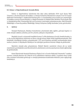 Fatih Belediyesi
2015-2019 Stratejik Planı
8.3. İzleme ve Değerlendirmeyle Sorumlu Birim
	 İzleme ve değerlendirme işlemlerinin tüm idare adına takibinden 5018 sayılı Kamu Mali
Yönetimi ve Kontrol Kanunu 60.maddesi ve Strateji Geliştirme Birimlerinin Çalışma Usul Ve Esasları
HakkındaYönetmeliğin 5. maddesinde belirtilen görev ve sorumluluklar çerçevesinde aynı yönetmeliğin  
29.maddesi uyarınca birimin Belediye ve Bağlı Kuruluşları ile Mahalli İdare Birlikleri Norm Kadro İlke
ve Standartlarına Dair Yönetmeliğe ekli cetvel uyarınca, norm kadro çalışmalarına göre, Mali Hizmetler
Müdürlüğü ve İnsan Kaynakları Müdürlüğü, Strateji Geliştirme Şefliği tarafından yerine getirilecektir.
9.	 SONUÇ
	 Stratejik Planlamayla, Belediye hizmetlerinin yönetiminde daha sağlıklı, geleceği öngören ve
ortak stratejik odaklara yönelmiş yeni bir yönetim yaklaşımı oluşmaktadır.
	 Bugünkü siyasal ve ekonomik konjüktür kısmen 5 yıllık planlamaya elverişli olmakla beraber, iç
ve dış siyasal değişimlerin etkilerinin ne derece olacağı konusu doğal olarak öngörülememektedir. Plan
bütününde izlendiğinde belediye çalışmalarında 5.393 sayılı Kanunun getirdiği sınırlamalardan dolayı
merkezi yönetim ve Büyükşehir Belediyesi’nin işbirliğini gerektiren hususlar olduğu da görülecektir.
	 İdarelerin stratejik plan çalışmalarının, Mahalli İdareler seçimlerini izleyen altı ay içinde
onaylamalarıgerektiğindenyasaldüzenlemelerin,planlamanınyeterincepaylaşımınaolanaksağlamadığı
da görülmektedir.
	 Kamu İdarelerinde Stratejik Planlamaya İlişkin Usul ve Esaslar HakkındaYönetmelik 7.maddesi
uyarınca, stratejik planımızı iki yılda bir revize edilebilmesi imkanına sahibiz. Uygulama süreci içinde
olası sorunların üstesinden gelineceği ve stratejik planlamanın kendisinden beklenen yararı sağlayacağı
ümidindeyiz.
50
 