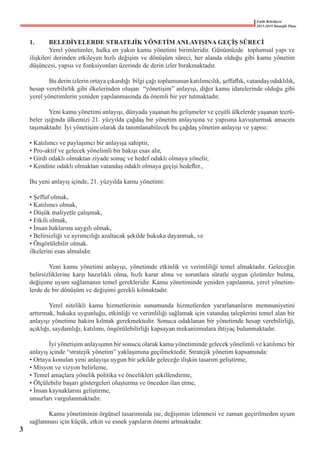 Fatih Belediyesi
2015-2019 Stratejik Planı
1.	 BELEDİYELERDE STRATEJİK YÖNETİM ANLAYIŞINA GEÇİŞ SÜRECİ
	 Yerel yönetimler, halka en yakın kamu yönetimi birimleridir. Günümüzde  toplumsal yapı ve
ilişkileri derinden etkileyen hızlı değişim ve dönüşüm süreci, her alanda olduğu gibi kamu yönetim
düşüncesi, yapısı ve fonksiyonları üzerinde de derin izler bırakmaktadır.
	 Bu derin izlerin ortaya çıkardığı  bilgi çağı toplumunun katılımcılık, şeffaflık, vatandaş odaklılık,
hesap verebilirlik gibi ilkelerinden oluşan  “yönetişim” anlayışı, diğer kamu idarelerinde olduğu gibi
yerel yönetimlerin yeniden yapılanmasında da önemli bir yer tutmaktadır.
	 Yeni kamu yönetimi anlayışı, dünyada yaşanan bu gelişmeler ve çeşitli ülkelerde yaşanan tecrü-
beler ışığında ülkemizi 21. yüzyılda çağdaş bir yönetim anlayışına ve yapısına kavuşturmak amacını
taşımaktadır. İyi yönetişim olarak da tanımlanabilecek bu çağdaş yönetim anlayışı ve yapısı:
• Katılımcı ve paylaşımcı bir anlayışa sahiptir,
• Pro-aktif ve gelecek yönelimli bir bakışı esas alır,
• Girdi odaklı olmaktan ziyade sonuç ve hedef odaklı olmaya yönelir,
• Kendine odaklı olmaktan vatandaş odaklı olmaya geçişi hedefler.,
Bu yeni anlayış içinde, 21. yüzyılda kamu yönetimi:
• Şeffaf olmak,
• Katılımcı olmak,
• Düşük maliyetle çalışmak,
• Etkili olmak,
• İnsan haklarına saygılı olmak,
• Belirsizliği ve ayrımcılığı azaltacak şekilde hukuka dayanmak, ve
• Öngörülebilir olmak.
ilkelerini esas almalıdır.
	 Yeni kamu yönetimi anlayışı, yönetimde etkinlik ve verimliliği temel almaktadır. Geleceğin
belirsizliklerine karşı hazırlıklı olma, hızlı karar alma ve sorunlara süratle uygun çözümler bulma,
değişime uyum sağlamanın temel gerekleridir. Kamu yönetiminde yeniden yapılanma, yerel yönetim-
lerde de bir dönüşüm ve değişimi gerekli kılmaktadır.
	 Yerel nitelikli kamu hizmetlerinin sunumunda hizmetlerden yararlananların memnuniyetini
arttırmak, hukuka uygunluğu, etkinliği ve verimliliği sağlamak için vatandaş taleplerini temel alan bir
anlayışı yönetime hakim kılmak gerekmektedir. Sonuca odaklanan bir yönetimde hesap verebilirliği,
açıklığı, saydamlığı, katılımı, öngörülebilirliği kapsayan mekanizmalara ihtiyaç bulunmaktadır.
	
	 İyi yönetişim anlayışının bir sonucu olarak kamu yönetiminde gelecek yönelimli ve katılımcı bir
anlayış içinde “stratejik yönetim” yaklaşımına geçilmektedir. Stratejik yönetim kapsamında:
• Ortaya konulan yeni anlayışa uygun bir şekilde geleceğe ilişkin tasarım geliştirme,
• Misyon ve vizyon belirleme,
• Temel amaçlara yönelik politika ve öncelikleri şekillendirme,
• Ölçülebilir başarı göstergeleri oluşturma ve önceden ilan etme,
• İnsan kaynaklarını geliştirme,
unsurları vurgulanmaktadır.
	
	 Kamu yönetiminin örgütsel tasarımında ise, değişimin izlenmesi ve zaman geçirilmeden uyum
sağlanması için küçük, etkin ve esnek yapıların önemi artmaktadır.
3
 