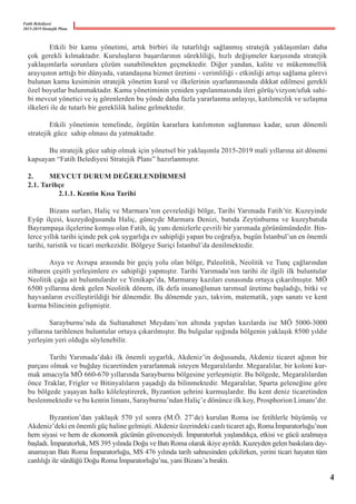 Fatih Belediyesi
2015-2019 Stratejik Planı
	 Etkili bir kamu yönetimi, artık birbiri ile tutarlılığı sağlanmış stratejik yaklaşımları daha
çok gerekli kılmaktadır. Kuruluşların başarılarının sürekliliği, hızlı değişmeler karşısında stratejik
yaklaşımlarla sorunlara çözüm sunabilmekten geçmektedir. Diğer yandan, kalite ve mükemmellik
arayışının arttığı bir dünyada, vatandaşına hizmet üretimi - verimliliği - etkinliği artışı sağlama görevi
bulunan kamu kesiminin stratejik yönetim kural ve ilkelerinin uyarlanmasında dikkat edilmesi gerekli
özel boyutlar bulunmaktadır. Kamu yönetiminin yeniden yapılanmasında ileri görüş/vizyon/ufuk sahi-
bi mevcut yönetici ve iş görenlerden bu yönde daha fazla yararlanma anlayışı, katılımcılık ve uzlaşma
ilkeleri ile de tutarlı bir gereklilik haline gelmektedir.
	 Etkili yönetimin temelinde, örgütün kararlara katılımının sağlanması kadar, uzun dönemli
stratejik güce  sahip olması da yatmaktadır.
	 Bu stratejik güce sahip olmak için yönetsel bir yaklaşımla 2015-2019 mali yıllarına ait dönemi
kapsayan “Fatih Belediyesi Stratejik Planı” hazırlanmıştır.
2.	 MEVCUT DURUM DEĞERLENDİRMESİ
2.1. Tarihçe
	 2.1.1. Kentin Kısa Tarihi
	 Bizans surları, Haliç ve Marmara’nın çevrelediği bölge, Tarihi Yarımada Fatih’tir. Kuzeyinde
Eyüp ilçesi, kuzeydoğusunda Haliç, güneyde Marmara Denizi, batıda Zeytinburnu ve kuzeybatıda
Bayrampaşa ilçelerine komşu olan Fatih, üç yanı denizlerle çevrili bir yarımada görünümündedir. Bin-
lerce yıllık tarihi içinde pek çok uygarlığa ev sahipliği yapan bu coğrafya, bugün İstanbul’un en önemli
tarihi, turistik ve ticari merkezidir. Bölgeye Suriçi İstanbul’da denilmektedir.
	 Asya ve Avrupa arasında bir geçiş yolu olan bölge, Paleolitik, Neolitik ve Tunç çağlarından
itibaren çeşitli yerleşimlere ev sahipliği yapmıştır. Tarihi Yarımada’nın tarihi ile ilgili ilk buluntular
Neolitik çağa ait buluntulardır ve Yenikapı’da, Marmaray kazıları esnasında ortaya çıkarılmıştır. MÖ
6500 yıllarına denk gelen Neolitik dönem, ilk defa insanoğlunun tarımsal üretime başladığı, bitki ve
hayvanların evcilleştirildiği bir dönemdir. Bu dönemde yazı, takvim, matematik, yapı sanatı ve kent
kurma bilincinin gelişmiştir.
	 Sarayburnu’nda da Sultanahmet Meydanı’nın altında yapılan kazılarda ise MÖ 5000-3000
yıllarına tarihlenen buluntular ortaya çıkarılmıştır. Bu bulgular ışığında bölgenin yaklaşık 8500 yıldır
yerleşim yeri olduğu söylenebilir.
	 Tarihi Yarımada’daki ilk önemli uygarlık, Akdeniz’in doğusunda, Akdeniz ticaret ağının bir
parçası olmak ve buğday ticaretinden yararlanmak isteyen Megaralılardır. Megaralılar, bir koloni kur-
mak amacıyla MÖ 660-670 yıllarında Sarayburnu bölgesine yerleşmiştir. Bu bölgede, Megaralılardan
önce Traklar, Frigler ve Bitinyalıların yaşadığı da bilinmektedir. Megaralılar, Sparta geleneğine göre
bu bölgede yaşayan halkı köleleştirerek, Byzantion şehrini kurmuşlardır. Bu kent deniz ticaretinden
beslenmektedir ve bu kentin limanı, Sarayburnu’ndan Haliç’e dönünce ilk koy, Prosphorion Limanı’dır.
	 Byzantion’dan yaklaşık 570 yıl sonra (M.Ö. 27’de) kurulan Roma ise fetihlerle büyümüş ve
Akdeniz’deki en önemli güç haline gelmişti.Akdeniz üzerindeki canlı ticaret ağı, Romaİmparatorluğu’nun
hem siyasi ve hem de ekonomik gücünün güvencesiydi. İmparatorluk yaşlandıkça, etkisi ve gücü azalmaya
başladı. İmparatorluk, MS 395 yılında Doğu ve Batı Roma olarak ikiye ayrıldı. Kuzeyden gelen baskılara day-
anamayan Batı Roma İmparatorluğu, MS 476 yılında tarih sahnesinden çekilirken, yerini ticari hayatın tüm
canlılığı ile sürdüğü Doğu Roma İmparatorluğu’na, yani Bizans’a bıraktı.  
4
 