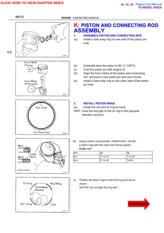 Pages From Manual
EG-72 ENGINE - ENGINE MECHANICAL
K: PISTON AND CONNECTING ROD
ASSEMBLY
1. ASSEMBLE PISTON AND CONNECTING ROD
(a) install a new snap ring on one side of the piston pin
hole.
(b) Gradually heat the piston to 60° C (140°F).
(c) Coat the piston pin with engine oil.
(d) Align the front marks of the piston and connecting
rod. and push in the piston pin with your thumb.
(e) Install a new snap ring on the other side of the piston
pin hole.
2. INSTALL PISTON RINGS
(a) Install the coil and oil ring by hand.
HINT: Face the end gap of the oil ring in the opposite
direction coil joint.
(b) Using a piston ring expander, install the No.1 and No.
2 piston rings with the code mark facing upward.
Code mark:
EG
Item 2L 3L
No.1 T1 or 1N T1 or N1
No.2 2T or 2N Tor2N
(c) Position the piston rings so that the ring ends are as
shown.
NOTICE: Do not align the ring end*.
CLICK HERE TO VIEW CHAPTER INDEX
CONTINUED
TO MODEL INDEX
2L, 3L, 5L
 