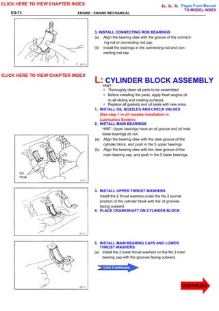 Pages From Manual
ENGINE - ENGINE MECHANICAL
EG-73
3. INSTALL CONNECTING ROD BEARINGS
(a) Align the bearing claw with the groove of the connect-
ing rod or connecting rod cap.
(b) Install the bearings in the connecting rod and con-
necting rod cap.
L: CYLINDER BLOCK ASSEMBLY
HINT:
• Thoroughly clean all parts to be assembled.
• Before installing the parts, apply fresh engine oil
to all sliding and rotating surfaces.
• Replace all gaskets and oil seals with new ones.
1. INSTALL OIL NOZZLES AND CHECK VALVES
(See step 1 in oil nozzles installation in
Lubrication System)
2. INSTALL MAIN BEARINGS
HINT: Upper bearings have an oil groove and oil hole;
lower bearings do not.
(a) Align the bearing claw with the claw groove of the
cylinder block, and push in the 5 upper bearings.
(b) Align the bearing claw with the claw groove of the
main bearing cap, and push in the 5 lower bearings.
3. INSTALL UPPER THRUST WASHERS
Install the 2 thrust washers under the No.3 journal
position of the cylinder block with the oil grooves
facing outward.
4. PLACE CRANKSHAFT ON CYLINDER BLOCK
5. INSTALL MAIN BEARING CAPS AND LOWER
THRUST WASHERS
(a) Install the 2 lower thrust washers on the No.3 main
bearing cap with the grooves facing outward.
CLICK HERE TO VIEW CHAPTER INDEX
CLICK HERE TO VIEW CHAPTER INDEX
CONTINUED
Link Continues
Link Continues
TO MODEL INDEX
2L, 3L, 5L
 