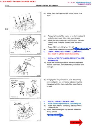 Pages From Manual
EG-74 ENGINE - ENGINE MECHANICAL
(b) Install the 5 main bearing caps in their proper loca-
tions.
(c) Apply a light coat of the engine oil on the threads and
under the bolt heads of the main bearing caps.
(d) Install and uniformly tighten the 10 bolts of the main
bearing caps, in several passes, in the sequence
shown.
Torque: 103 N-m (1.050 kgf-cm. 76 ft-lbf)
(e) Check that the crankshaft turns smoothly.
6. CHECK CRANKSHAFT THRUST CLEARANCE
(See step 5 in cylinder block disassembly)
7. INSTALLATION PISTON AND CONNECTING ROD
ASSEMBLIES
(a) Cover the connecting rod bolts with a short piece of
hose to protect the crankshaft and cylinder bore from
damage.
(b) Using a piston ring compressor, push the correctly
numbered piston and connecting rod assembly into
the cylinder with the front mark of the piston facing
forward.
8. INSTALL CONNECTING ROD CAPS
A. Place connecting rod cap on connecting rod
(a) Match the numbered connecting rod cap with the
connecting rod.
(b) Install the connecting rod cap with the front mark
facing forward.
EG
CLICK HERE TO VIEW CHAPTER INDEX
CONTINUED
LINK BACK
LINK BACK 59
Link Continues
TO MODEL INDEX
2L, 3L, 5L
 