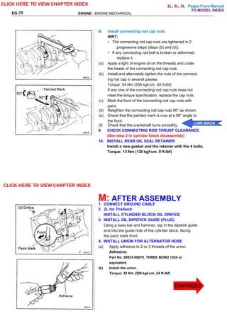 Pages From Manual
ENGINE - ENGINE MECHANICAL
EG-75
B. Install connecting rod cap nuts
HINT:
• The connecting rod cap nuts are tightened in 2
progressive steps (steps (b) and (d)).
• If any connecting rod bolt is broken or deformed.
replace it.
(a) Apply a light of engine oil on the threads and under
the heads of the connecting rod cap nuts.
(b) Install and alternately tighten the nuts of the connect-
ing rod cap in several passes.
Torque: 54 Nm (550 kgf-cm, 40 ft-lbf)
If any one of the connecting rod cap nuts does not
meet the torque specification, replace the cap nuts.
(c) Mark the front of the connecting rod cap nuts with
paint.
(d) Retighten the connecting rod cap nuts 90° as shown.
(e) Check that the painted mark is now at a 90° angle to
the front.
(f) Check that the crankshaft turns smoothly.
9. CHECK CONNECTING ROD THRUST CLEARANCE
(See step 2 in cylinder block disassembly)
10. INSTALL REAR OIL SEAL RETAINER
Install a new gasket and the retainer with the 4 bolts.
Torque: 13 Nm (130 kgf-cm. 9 ft-lbf)
M: AFTER ASSEMBLY
1. CONNECT GROUND CABLE
2. 2L for Thailand:
INSTALL CYLINDER BLOCK OIL ORIFICE
3. INSTALL OIL DIPSTICK GUIDE (PLUG)
Using a bass bar and hammer, tap in the dipstick guide
end into the guide hole of the cylinder block, facing
the paint mark front.
4. INSTALL UNION FOR ALTERNATOR HOSE
(a) Apply adhesive to 2 or 3 threads of the union.
Adhesive:
Part No. 08833-00070. THREE BOND 1324 or
equivalent
(b) Install the union.
Torque: 32 Nm (320 kgf-cm. 24 ft-lbf)
CLICK HERE TO VIEW CHAPTER INDEX
CLICK HERE TO VIEW CHAPTER INDEX
LINK BACK
CONTINUED
TO MODEL INDEX
2L, 3L, 5L
 