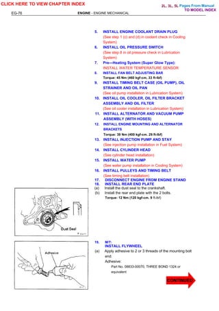 Pages From Manual
EG-76 ENGINE - ENGINE MECHANICAL
5. INSTALL ENGINE COOLANT DRAIN PLUG
(See step 1 (c) and (d) in coolant check in Cooling
System)
6. INSTALL OIL PRESSURE SWITCH
(See step 8 in oil pressure check in Lubrication
System)
7. Pre—Heating System (Super Glow Type):
INSTALL WATER TEMPERATURE SENSOR
8. INSTALL FAN BELT ADJUSTING BAR
Torque: 45 Nm (460 kgf-cm, 33 ft-lbf)
9. INSTALL TIMING BELT CASE (OIL PUMP), OIL
STRAINER AND OIL PAN
(See oil pump installation in Lubrication System)
10. INSTALL OIL COOLER, OIL FILTER BRACKET
ASSEMBLY AND OIL FILTER
(See oil cooler installation in Lubrication System)
11. INSTALL ALTERNATOR AND VACUUM PUMP
ASSEMBLY (WITH HOSES)
12. INSTALL ENGINE MOUNTING AND ALTERNATOR
BRACKETS
Torque: 39 Nm (400 kgf-cm. 29 ft-lbf)
13. INSTALL INJECTION PUMP AND STAY
(See injection pump installation in Fuel System)
14. INSTALL CYLINDER HEAD
(See cylinder head installation)
15. INSTALL WATER PUMP
(See water pump installation in Cooling System)
16. INSTALL PULLEYS AND TIMING BELT
(See timing belt installation)
17. DISCONNECT ENGINE FROM ENGINE STAND
18. INSTALL REAR END PLATE
(a) Install the dust seal to the crankshaft.
(b) Install the rear end plate with the 2 bolts.
Torque: 12 Nm (120 kgf-cm. 9 ft-lbf)
19. M/T:
INSTALL FLYWHEEL
(a) Apply adhesive to 2 or 3 threads of the mounting bolt
end.
Adhesive:
Part No. 08833-00070, THREE BOND 1324 or
equivalent
CLICK HERE TO VIEW CHAPTER INDEX
CONTINUED
TO MODEL INDEX
2L, 3L, 5L
 