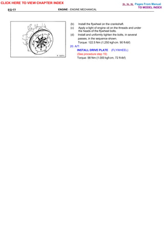 Pages From Manual
ENGINE - ENGINE MECHANICAL
EG-77
(b) Install the flywheel on the crankshaft.
(c) Apply a light of engine oil on the threads and under
the heads of the flywheel bolts.
(d) Install and uniformly tighten the bolts, in several
passes, in the sequence shown.
Torque: 122.5 Nm (1,250 kgf-cm. 90 ft-lbf)
20. A/T:
INSTALL DRIVE PLATE (FLYWHEEL)
(See procedure step 19)
Torque: 98 Nm (1.000 kgf-cm, 72 ft-lbf)
CLICK HERE TO VIEW CHAPTER INDEX
TO MODEL INDEX
2L,3L,5L
 