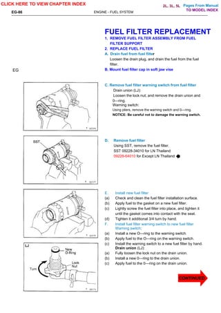 Pages From Manual
EG-86 ENGINE - FUEL SYSTEM
FUEL FILTER REPLACEMENT
1. REMOVE FUEL FILTER ASSEMBLY FROM FUEL
FILTER SUPPORT
2. REPLACE FUEL FILTER
A. Drain fuel from fuel filter
Loosen the drain plug, and drain the fuel from the fuel
filter.
B. Mount fuel filter cap in soft jaw vise
C. Remove fuel filter warning switch from fuel filter
Drain union (LJ):
Loosen the lock nut, and remove the drain union and
0—ring.
Warning switch:
Using pliers, remove the warning switch and 0—ring.
NOTICE: Be careful not to damage the warning switch.
D. Remove fuel filter
Using SST, remove the fuel filter.
SST 09228-34010 for LN Thailand
09228-64010 for Except LN Thailand
E. Install new fuel filter
(a) Check and clean the fuel filter installation surface.
(b) Apply fuel to the gasket on a new fuel filter.
(c) Lightly screw the fuel filter into place, and tighten it
until the gasket comes into contact with the seat.
(d) Tighten it additional 3/4 turn by hand.
F. Install fuel filter warning switch to new fuel filter
Warning switch:
(a) Install a new O—ring to the warning switch.
(b) Apply fuel to the O—ring on the warning switch.
(c) Install the warning switch to a new fuel filter by hand.
Drain union (LJ):
(a) Fully loosen the lock nut on the drain union.
(b) Install a new 0—ring to the drain union.
(c) Apply fuel to the 0—ring on the drain union.
EG
CLICK HERE TO VIEW CHAPTER INDEX
CONTINUED
TO MODEL INDEX
2L, 3L, 5L
 