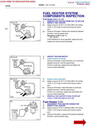 Pages From Manual
EG-88
ENGINE - FUEL SYSTEM
EG
FUEL HEATER SYSTEM
COMPONENTS INSPECTION
Fuel Heater (LH, LJ, LY)
1. REMOVE FUEL HEATER FROM FUEL FILTER CAP
2. INSPECT FUEL HEATER
(a) Apply a vacuum of 34.7 ± 5.3 kPa (260 ± 40 mmHg.
10.24 ± 1.57 in.Hg) or more to the vacuum switch
port.
(b) Using an ohmmeter, measure the resistance between
terminal 1 and the switch body.
Resistance at 20° C (68° F):
0.5 - 2.0 Ohm
If the resistance is not as specified, replace the fuel
heater and vacuum switch assembly.
3. INSPECT VACUUM SWITCH
A. Inspect switch continuity
Using an ohmmeter, check that there is no continuity
between terminal 1 and the switch body.
If there is continuity, replace the fuel heater and
vacuum switch assembly.
B. Inspect switch operation
(a) Apply a vacuum of 34.7 ± 5.3 kPa (260 ± 40 mmHg,
10.24 ± 1.57 in.Hg) or more to the vacuum switch
port.
(b) Using an ohmmeter, check that there is continuity
between terminal 1 and the switch body.
If there is no continuity, replace the fuel heater and
vacuum switch assembly.
4. REINSTALL FUEL HEATER TO FUEL FILTER CAP
Torque: 3.19 Nm (32.5 kgf-cm, 28 in.-lbf)
Fuel Heater (LN)
1. DISCONNECT FUEL HEATER CONNECTOR
2. INSPECT FUEL HEATER
(a) Apply a vacuum of 34.7 ± 5.3 kPa (260 ± 40 mmHg,
10.24 ± 1.57 in.Hg) or more to the vacuum switch
port.
(b) Using an ohmmeter, measure the resistance between
terminal 1 and the switch body.
CLICK HERE TO VIEW CHAPTER INDEX
CONTINUED
TO MODEL INDEX
2L,3L,5L
 