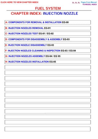 Pages From Manual
FUEL SYSTEM
CLICK HERE TO VIEW CHAPTER INDEX
A: COMPONENTS FOR REMOVAL & INSTALLATION EG-90
B: INJECTION NOZZLES REMOVAL EG-91
C: INJECTION NOZZLES TEST EG-91 / EG-92
D: COMPONENTS FOR DISASSEMBLY & ASSEMBLY EG-93
E: INJECTION NOZZLE DISASSEMBLY EG-93
F: INJECTION NOZZLES CLEANING & INSPECTION EG-93 / EG-94
G: INJECTION NOZZLES ASSEMBLY EG-94 / EG 95
H: INJECTION NOZZLES INSTALLATION EG-95
CHAPTER INDEX: INJECTION NOZZLE
TO MODEL INDEX
2L, 3L, 5L
 